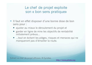Le chef de projet exploite
son « bon sens pratique»
  Il faut en effet disposer d’une bonne dose de bon
sens pour :
  ajuster au mieux le déroulement du projet et
  garder en ligne de mire les objectifs de rentabilité
initialement prévus…
  …tout en évitant les pièges, risques et menaces qui ne
manqueront pas d’émailler la route.
Extrait Le chef de projet efficace. © Eyrolles
http://www.piloter.org
 