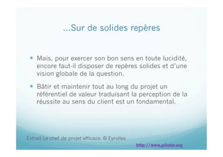 …Sur de solides repères
  Mais, pour exercer son bon sens en toute lucidité,
encore faut-il disposer de repères solides et d’une
vision globale de la question.
  Bâtir et maintenir tout au long du projet un
référentiel de valeur traduisant la perception de la
réussite au sens du client est un fondamental.
Extrait Le chef de projet efficace. © Eyrolles
http://www.piloter.org
 