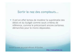 Sortir le nez des compteurs…
  Il est en effet temps de modérer la suprématie des
délais et du budget comme seuls critères de
référence, comme le préconisent encore certaines
démarches pour le moins dépassées.
Extrait Le chef de projet efficace. © Eyrolles
http://www.piloter.org
 