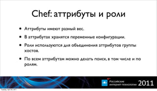 Chef: аттрибуты и роли
                          •   Аттрибуты имеют разный вес.

                          •   В аттрибутах хранятся переменные конфигурации.

                          •   Роли используются для объединения аттрибутов группы
                              хостов.

                          •   По всем аттрибутам можно делать поиск, в том числе и по
                              ролям.




Tuesday, April 26, 2011
 