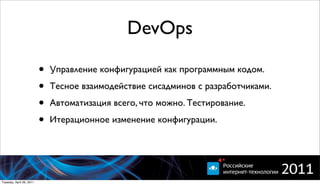 DevOps

                          •   Управление конфигурацией как программным кодом.

                          •   Тесное взаимодействие сисадминов с разработчиками.

                          •   Автоматизация всего, что можно. Тестирование.

                          •   Итерационное изменение конфигурации.




Tuesday, April 26, 2011
 