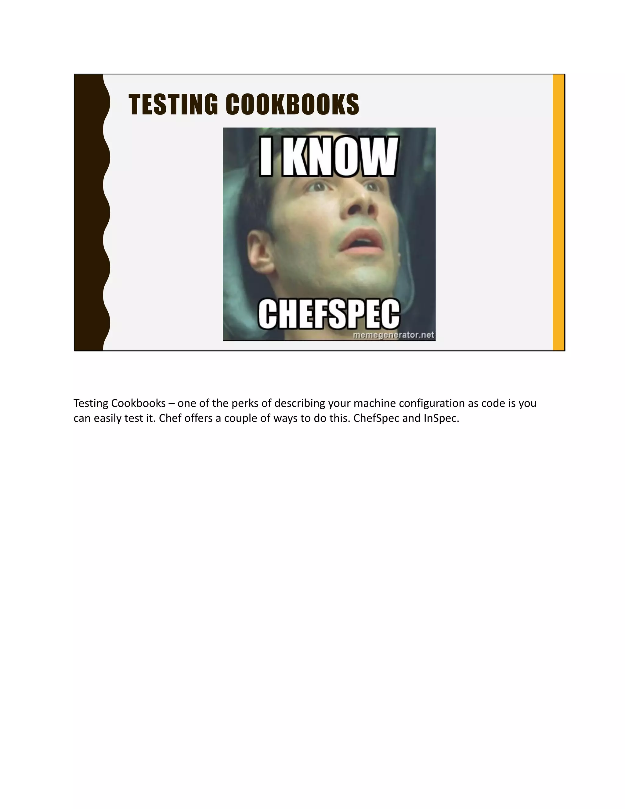 TESTING COOKBOOKS
Testing Cookbooks – one of the perks of describing your
machine configuration as code is you can easily test it.
Chef offers a couple of ways to do this. ChefSpec and
InSpec.
 