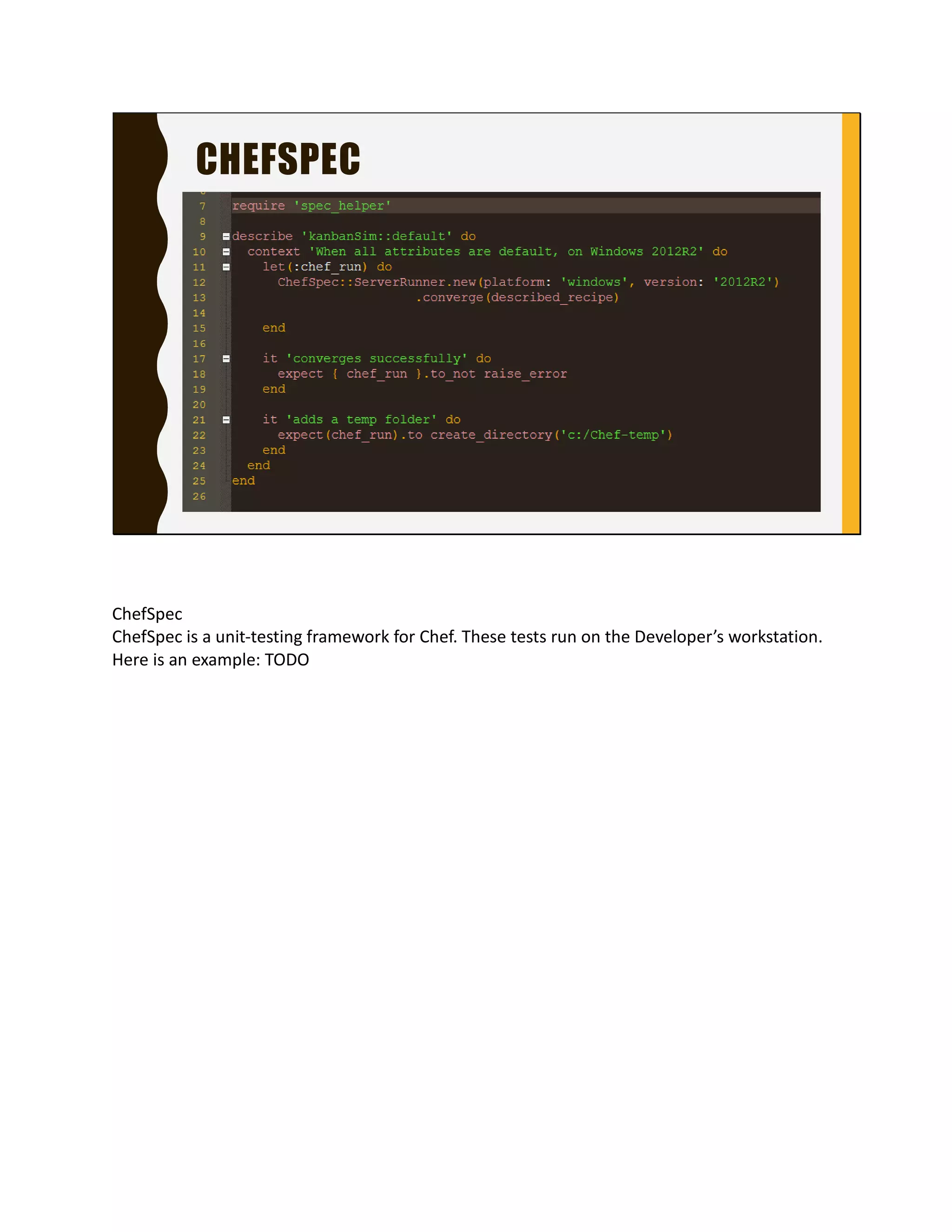 CHEFSPEC
ChefSpec
ChefSpec is a unit-testing framework for Chef. These tests
run on the Developer’s workstation. Here is an example:
TODO
 
