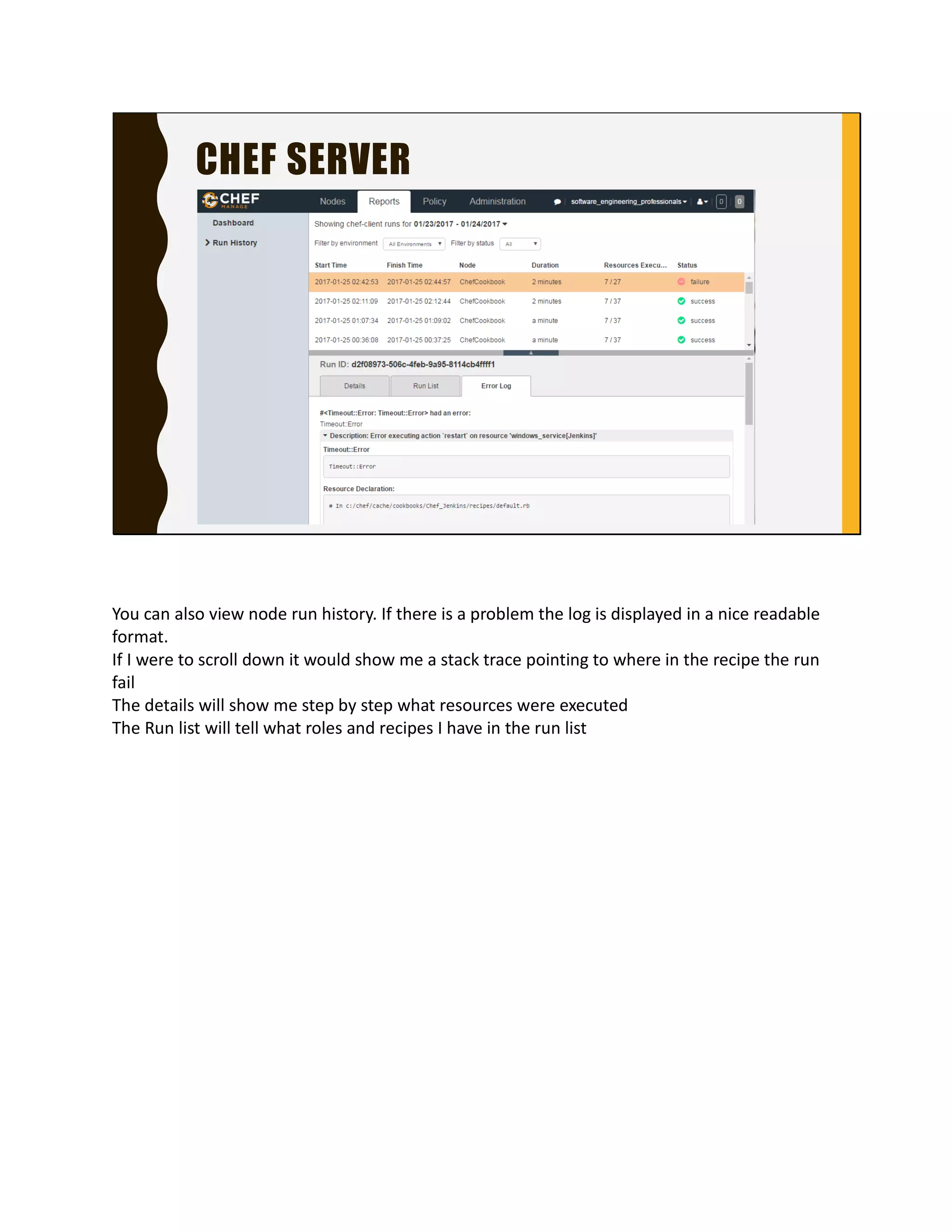 CHEF SERVER
You can also view node run history. If there is a problem
the log is displayed in a nice readable format.
If I were to scroll down it would show me a stack trace
pointing to where in the recipe the run fail
The details will show me step by step what resources
were executed
The Run list will tell what roles and recipes I have in the
run list
 
