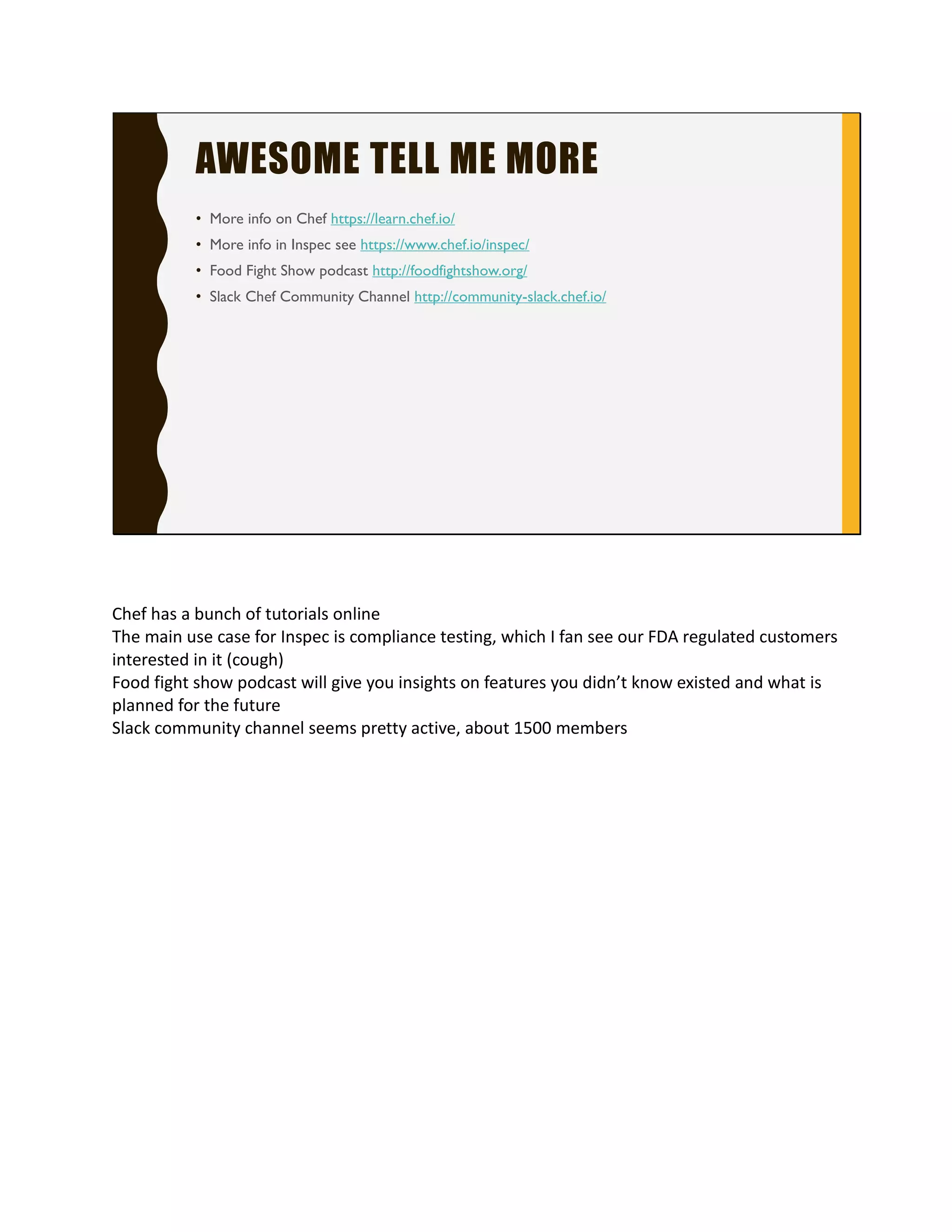 AWESOME TELL ME MORE
• More info on Chef https://learn.chef.io/
• More info in Inspec see https://www.chef.io/inspec/
• Food Fight Show podcast http://foodfightshow.org/
• Slack Chef Community Channel http://community-slack.chef.io/
Chef has a bunch of tutorials online
The main use case for Inspec is compliance testing, which
I can see our FDA regulated customers interested in it
(cough)
Food fight show podcast will give you insights on features
you didn’t know existed and what is planned for the
future
Slack community channel seems pretty active, about
1500 members
 