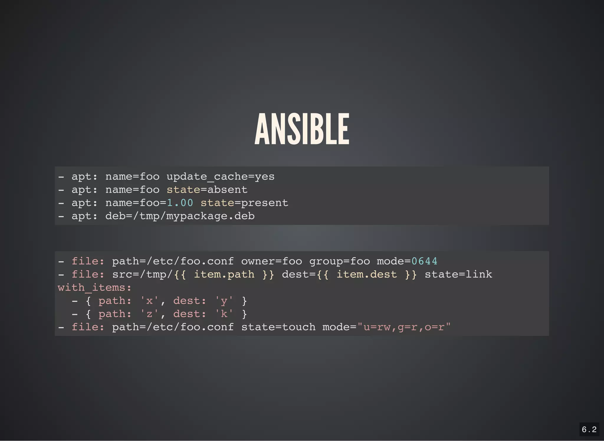 6 . 2
ANSIBLE
- apt: name=foo update_cache=yes
- apt: name=foo state=absent
- apt: name=foo=1.00 state=present
- apt: deb=/tmp/mypackage.deb
- file: path=/etc/foo.conf owner=foo group=foo mode=0644
- file: src=/tmp/{{ item.path }} dest={{ item.dest }} state=link
with_items:
- { path: 'x', dest: 'y' }
- { path: 'z', dest: 'k' }
- file: path=/etc/foo.conf state=touch mode="u=rw,g=r,o=r"
 