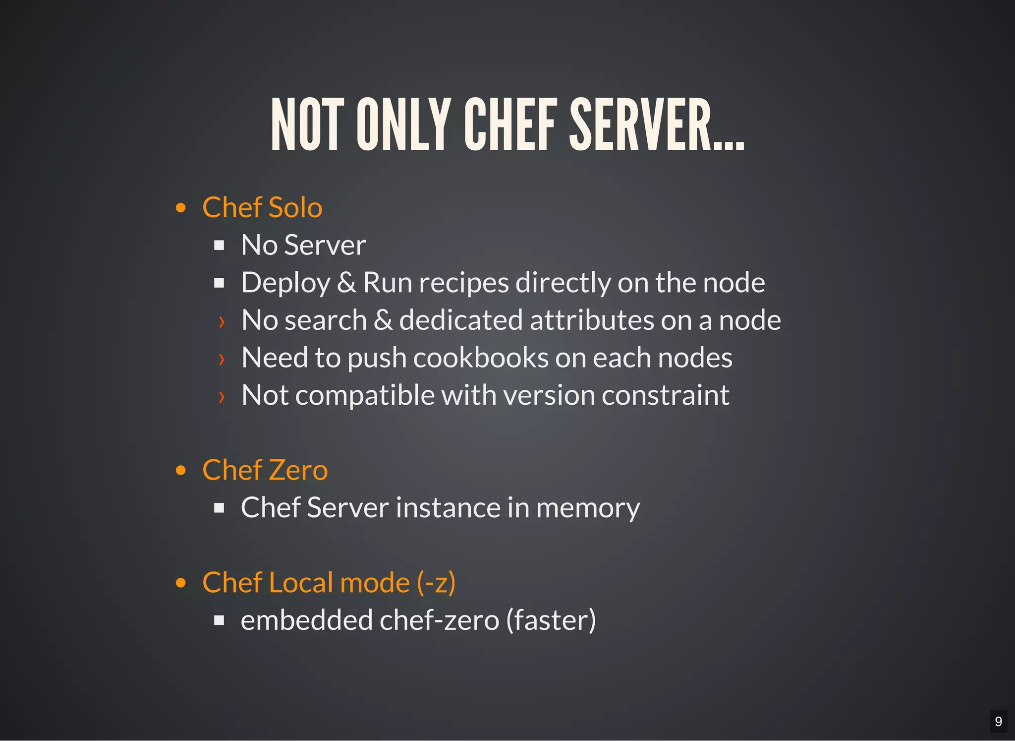 9
NOT ONLY CHEF SERVER...
Chef Solo
No Server
Deploy & Run recipes directly on the node
› No search & dedicated attributes on a node
› Need to push cookbooks on each nodes
› Not compatible with version constraint
Chef Zero
Chef Server instance in memory
Chef Local mode (-z)
embedded chef-zero (faster)
 