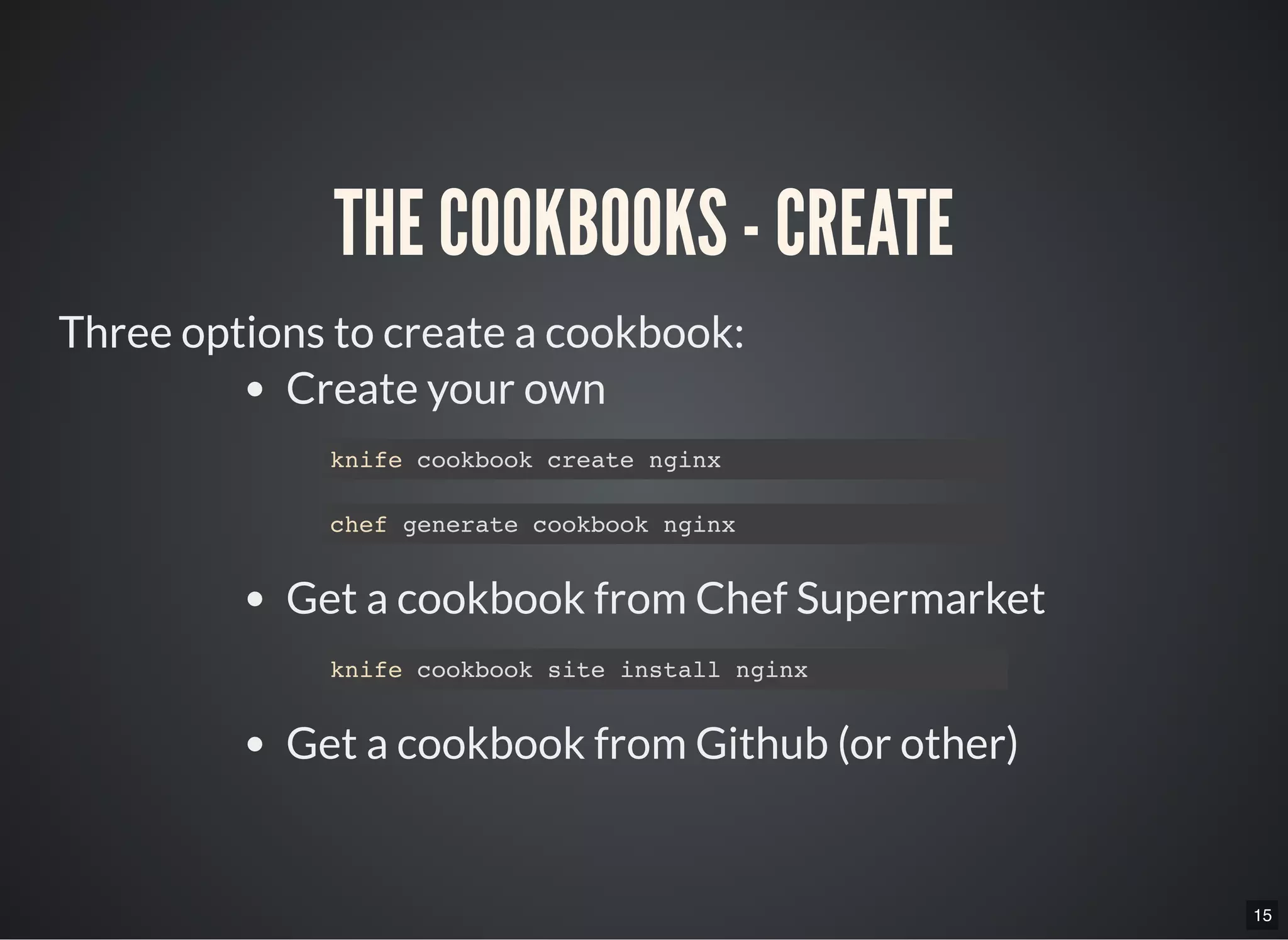 15
THE COOKBOOKS - CREATE
Three options to create a cookbook:
Create your own
Get a cookbook from Chef Supermarket
Get a cookbook from Github (or other)
knife cookbook create nginx
chef generate cookbook nginx
knife cookbook site install nginx
 