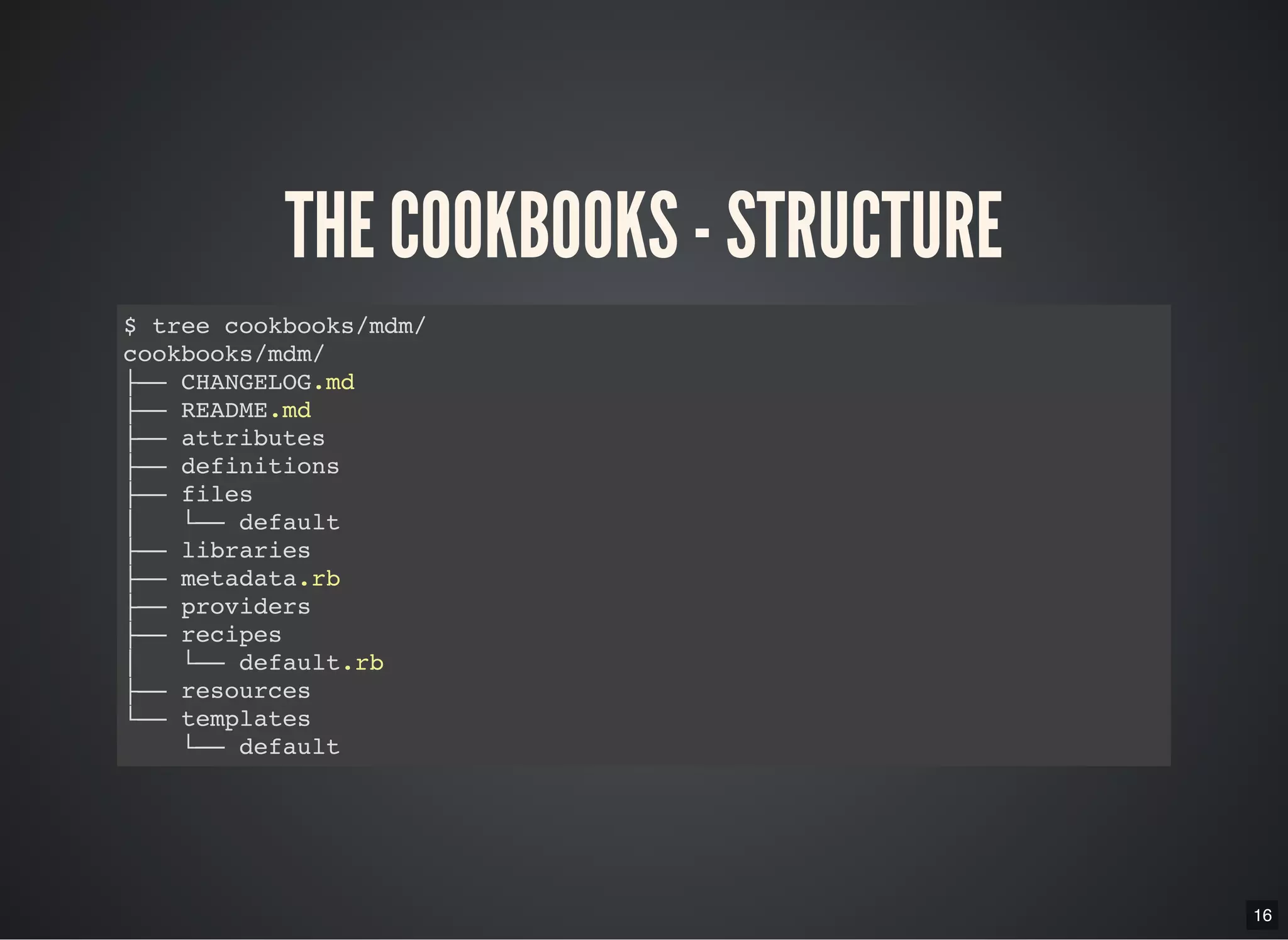 16
THE COOKBOOKS - STRUCTURE
$ tree cookbooks/mdm/
cookbooks/mdm/
├── CHANGELOG.md
├── README.md
├── attributes
├── definitions
├── files
│   └── default
├── libraries
├── metadata.rb
├── providers
├── recipes
│   └── default.rb
├── resources
└── templates
└── default
 