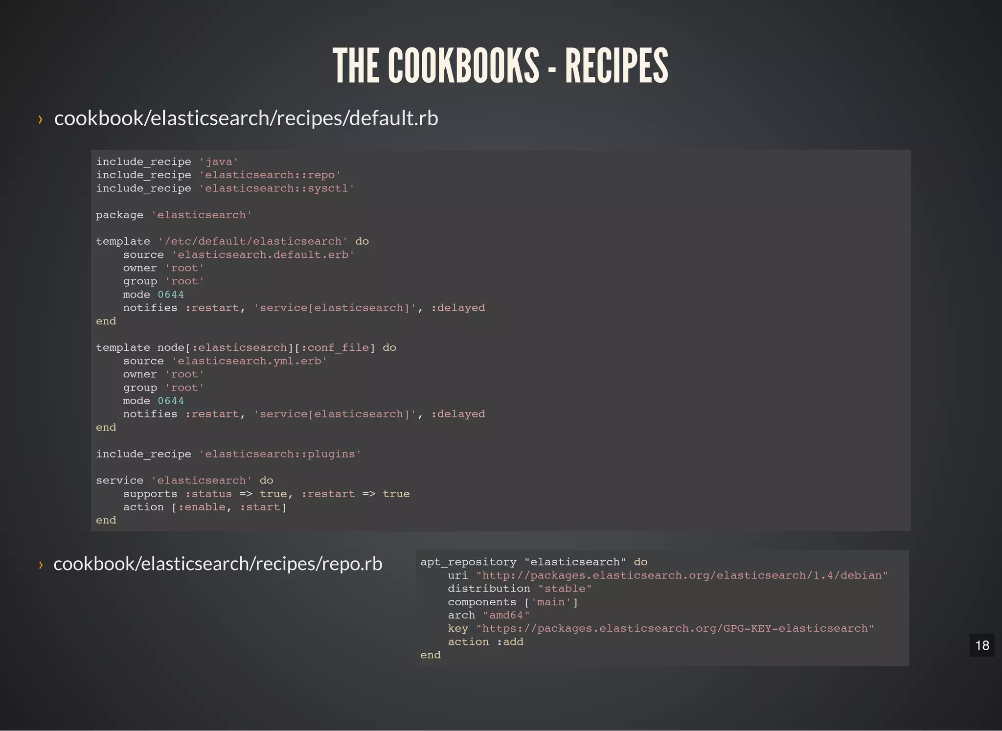 18
THE COOKBOOKS - RECIPES
› cookbook/elasticsearch/recipes/default.rb
include_recipe 'java'
include_recipe 'elasticsearch::repo'
include_recipe 'elasticsearch::sysctl'
package 'elasticsearch'
template '/etc/default/elasticsearch' do
source 'elasticsearch.default.erb'
owner 'root'
group 'root'
mode 0644
notifies :restart, 'service[elasticsearch]', :delayed
end
template node[:elasticsearch][:conf_file] do
source 'elasticsearch.yml.erb'
owner 'root'
group 'root'
mode 0644
notifies :restart, 'service[elasticsearch]', :delayed
end
include_recipe 'elasticsearch::plugins'
service 'elasticsearch' do
supports :status => true, :restart => true
action [:enable, :start]
end
› cookbook/elasticsearch/recipes/repo.rb apt_repository "elasticsearch" do
uri "http://packages.elasticsearch.org/elasticsearch/1.4/debian"
distribution "stable"
components ['main']
arch "amd64"
key "https://packages.elasticsearch.org/GPG-KEY-elasticsearch"
action :add
end
 