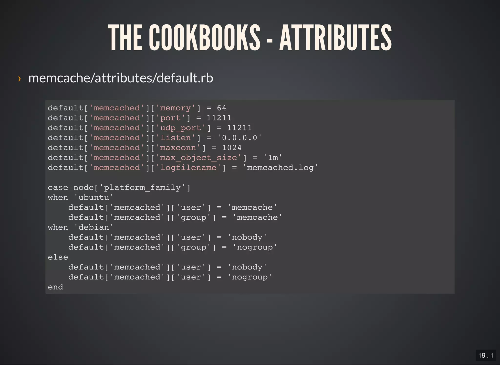 19 . 1
THE COOKBOOKS - ATTRIBUTES
› memcache/attributes/default.rb
default['memcached']['memory'] = 64
default['memcached']['port'] = 11211
default['memcached']['udp_port'] = 11211
default['memcached']['listen'] = '0.0.0.0'
default['memcached']['maxconn'] = 1024
default['memcached']['max_object_size'] = '1m'
default['memcached']['logfilename'] = 'memcached.log'
case node['platform_family']
when 'ubuntu'
default['memcached']['user'] = 'memcache'
default['memcached']['group'] = 'memcache'
when 'debian'
default['memcached']['user'] = 'nobody'
default['memcached']['group'] = 'nogroup'
else
default['memcached']['user'] = 'nobody'
default['memcached']['user'] = 'nogroup'
end
 