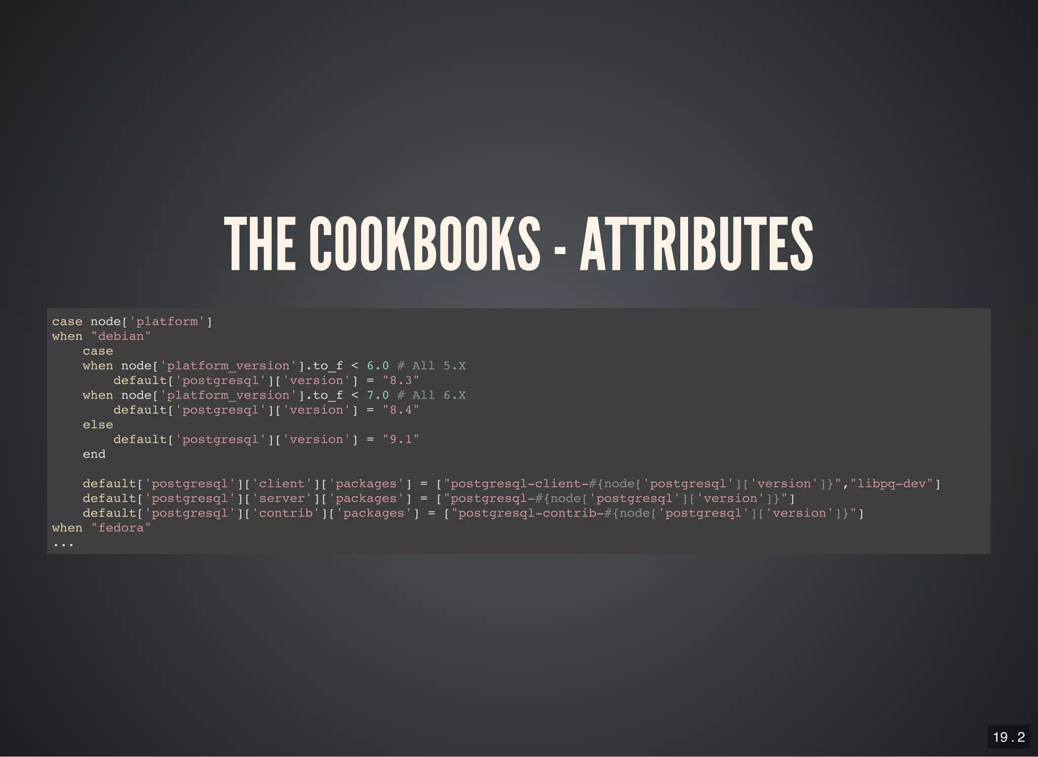 19 . 2
THE COOKBOOKS - ATTRIBUTES
case node['platform']
when "debian"
case
when node['platform_version'].to_f < 6.0 # All 5.X
default['postgresql']['version'] = "8.3"
when node['platform_version'].to_f < 7.0 # All 6.X
default['postgresql']['version'] = "8.4"
else
default['postgresql']['version'] = "9.1"
end
default['postgresql']['client']['packages'] = ["postgresql-client-#{node['postgresql']['version']}","libpq-dev"]
default['postgresql']['server']['packages'] = ["postgresql-#{node['postgresql']['version']}"]
default['postgresql']['contrib']['packages'] = ["postgresql-contrib-#{node['postgresql']['version']}"]
when "fedora"
...
 