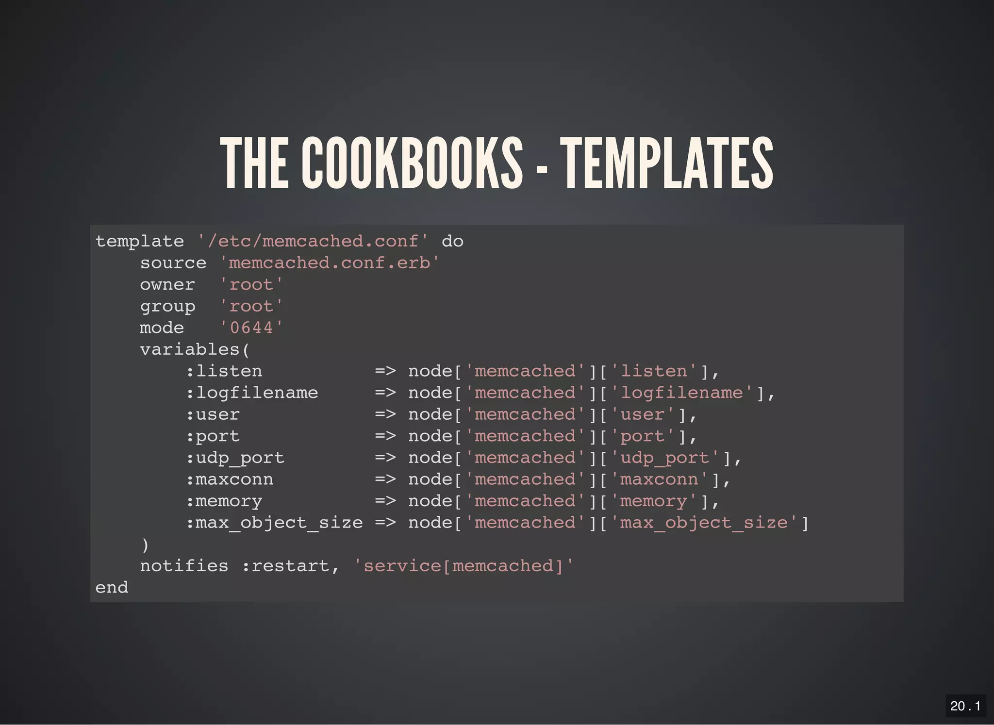 20 . 1
THE COOKBOOKS - TEMPLATES
template '/etc/memcached.conf' do
source 'memcached.conf.erb'
owner 'root'
group 'root'
mode '0644'
variables(
:listen => node['memcached']['listen'],
:logfilename => node['memcached']['logfilename'],
:user => node['memcached']['user'],
:port => node['memcached']['port'],
:udp_port => node['memcached']['udp_port'],
:maxconn => node['memcached']['maxconn'],
:memory => node['memcached']['memory'],
:max_object_size => node['memcached']['max_object_size']
)
notifies :restart, 'service[memcached]'
end
 