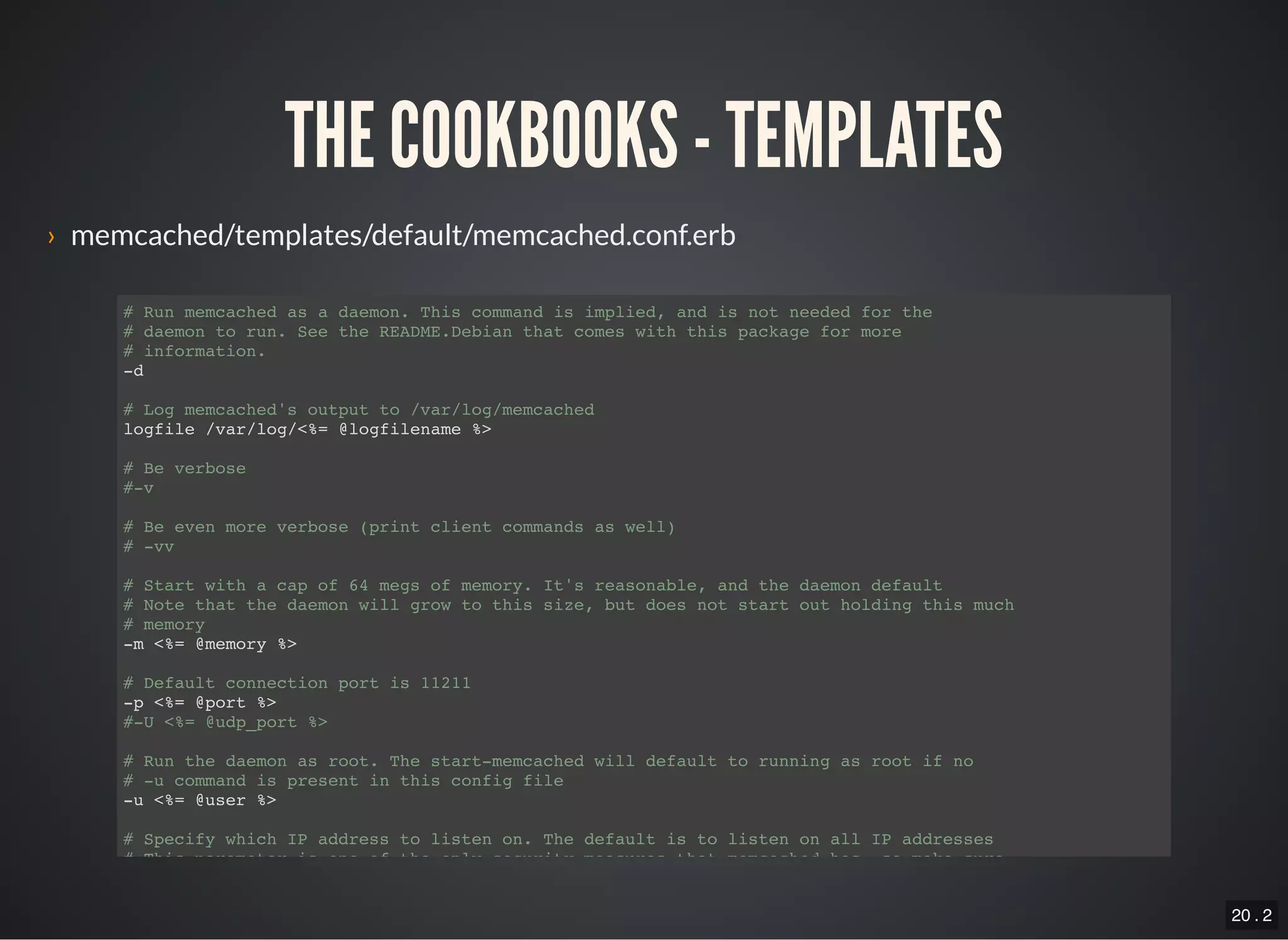 20 . 2
THE COOKBOOKS - TEMPLATES
› memcached/templates/default/memcached.conf.erb
# Run memcached as a daemon. This command is implied, and is not needed for the
# daemon to run. See the README.Debian that comes with this package for more
# information.
-d
# Log memcached's output to /var/log/memcached
logfile /var/log/<%= @logfilename %>
# Be verbose
#-v
# Be even more verbose (print client commands as well)
# -vv
# Start with a cap of 64 megs of memory. It's reasonable, and the daemon default
# Note that the daemon will grow to this size, but does not start out holding this much
# memory
-m <%= @memory %>
# Default connection port is 11211
-p <%= @port %>
#-U <%= @udp_port %>
# Run the daemon as root. The start-memcached will default to running as root if no
# -u command is present in this config file
-u <%= @user %>
# Specify which IP address to listen on. The default is to listen on all IP addresses
# This parameter is one of the only security measures that memcached has, so make sure
 