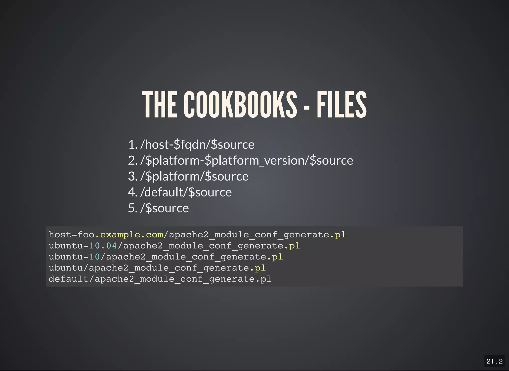 21 . 2
THE COOKBOOKS - FILES
1. /host-$fqdn/$source
2. /$platform-$platform_version/$source
3. /$platform/$source
4. /default/$source
5. /$source
host-foo.example.com/apache2_module_conf_generate.pl
ubuntu-10.04/apache2_module_conf_generate.pl
ubuntu-10/apache2_module_conf_generate.pl
ubuntu/apache2_module_conf_generate.pl
default/apache2_module_conf_generate.pl
 