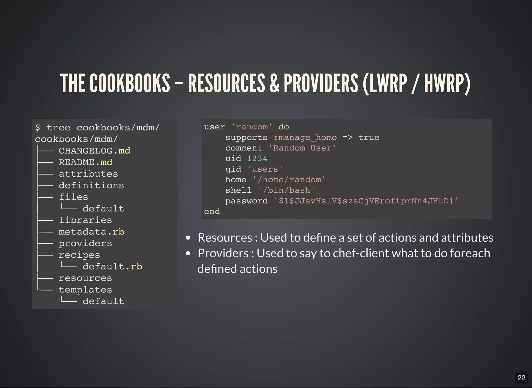 22
THE COOKBOOKS – RESOURCES & PROVIDERS (LWRP / HWRP)
$ tree cookbooks/mdm/
cookbooks/mdm/
├── CHANGELOG.md
├── README.md
├── attributes
├── definitions
├── files
│   └── default
├── libraries
├── metadata.rb
├── providers
├── recipes
│  └── default.rb
├── resources
└── templates
└── default
Resources : Used to de ne a set of actions and attributes
Providers : Used to say to chef-client what to do foreach
de ned actions
user 'random' do
supports :manage_home => true
comment 'Random User'
uid 1234
gid 'users'
home '/home/random'
shell '/bin/bash'
password '$1$JJsvHslV$szsCjVEroftprNn4JHtDi'
end
 