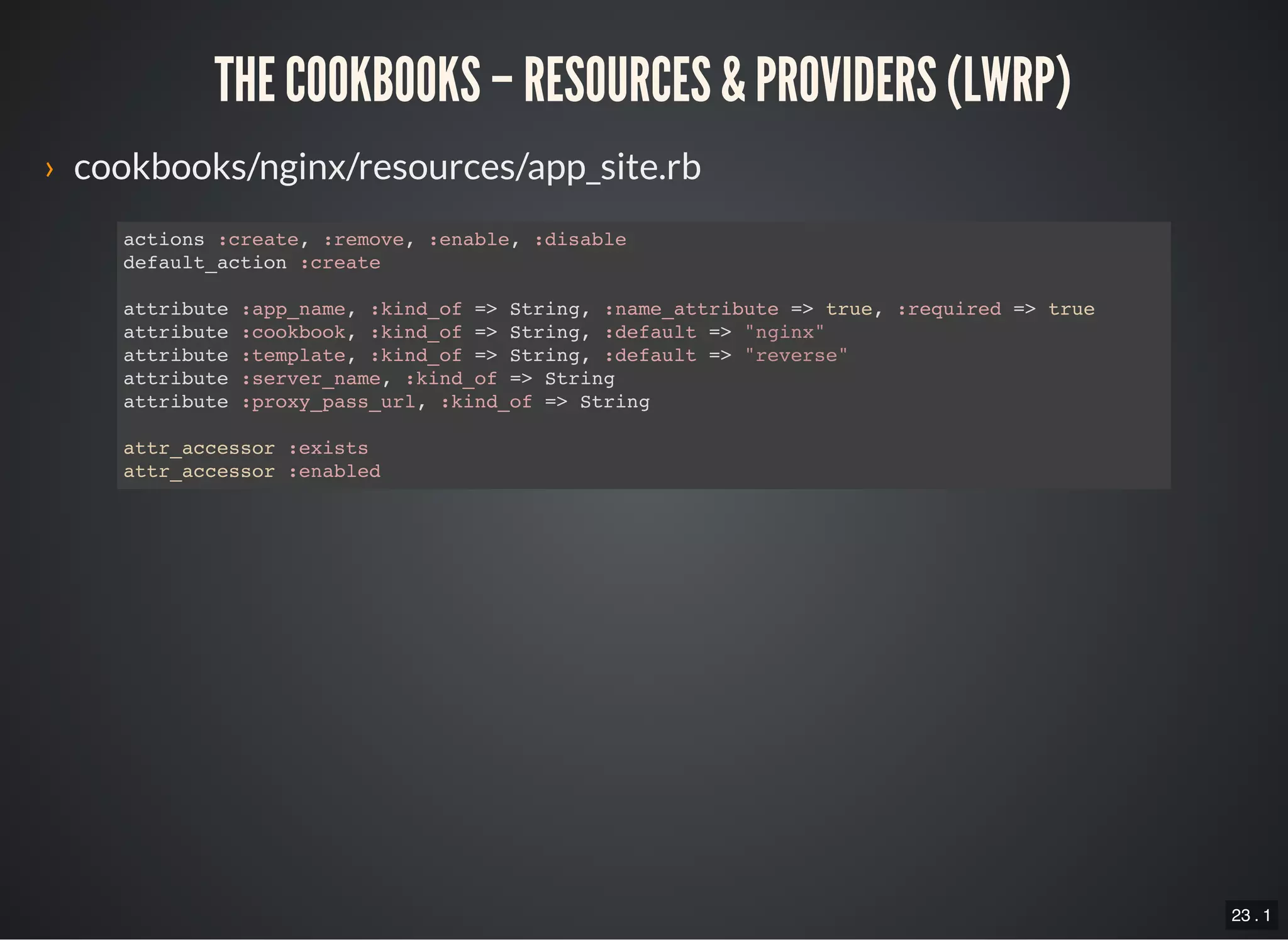 23 . 1
THE COOKBOOKS – RESOURCES & PROVIDERS (LWRP)
› cookbooks/nginx/resources/app_site.rb
actions :create, :remove, :enable, :disable
default_action :create
attribute :app_name, :kind_of => String, :name_attribute => true, :required => true
attribute :cookbook, :kind_of => String, :default => "nginx"
attribute :template, :kind_of => String, :default => "reverse"
attribute :server_name, :kind_of => String
attribute :proxy_pass_url, :kind_of => String
attr_accessor :exists
attr_accessor :enabled
 