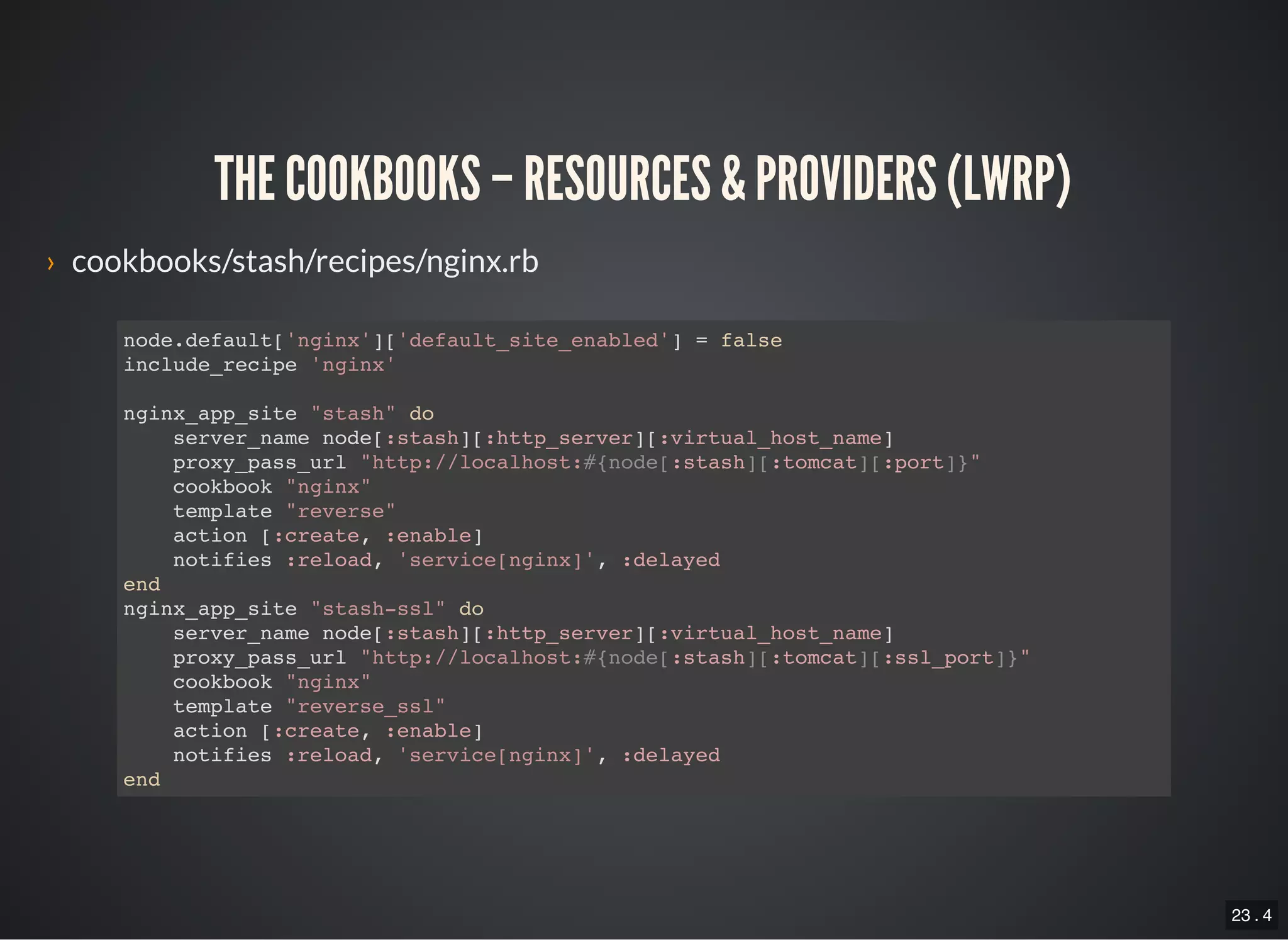 23 . 4
THE COOKBOOKS – RESOURCES & PROVIDERS (LWRP)
› cookbooks/stash/recipes/nginx.rb
node.default['nginx']['default_site_enabled'] = false
include_recipe 'nginx'
nginx_app_site "stash" do
server_name node[:stash][:http_server][:virtual_host_name]
proxy_pass_url "http://localhost:#{node[:stash][:tomcat][:port]}"
cookbook "nginx"
template "reverse"
action [:create, :enable]
notifies :reload, 'service[nginx]', :delayed
end
nginx_app_site "stash-ssl" do
server_name node[:stash][:http_server][:virtual_host_name]
proxy_pass_url "http://localhost:#{node[:stash][:tomcat][:ssl_port]}"
cookbook "nginx"
template "reverse_ssl"
action [:create, :enable]
notifies :reload, 'service[nginx]', :delayed
end
 