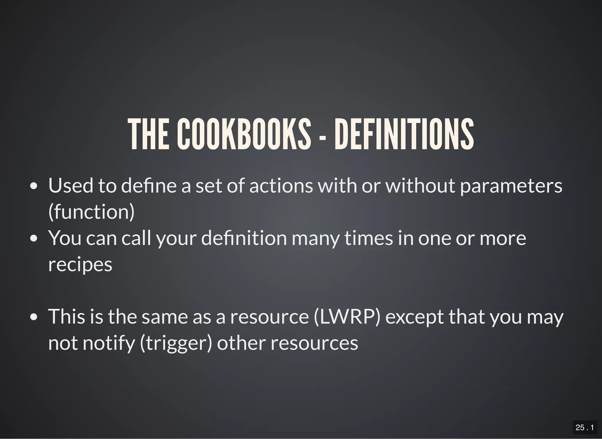 25 . 1
THE COOKBOOKS - DEFINITIONS
Used to de ne a set of actions with or without parameters
(function)
You can call your de nition many times in one or more
recipes
This is the same as a resource (LWRP) except that you may
not notify (trigger) other resources
 