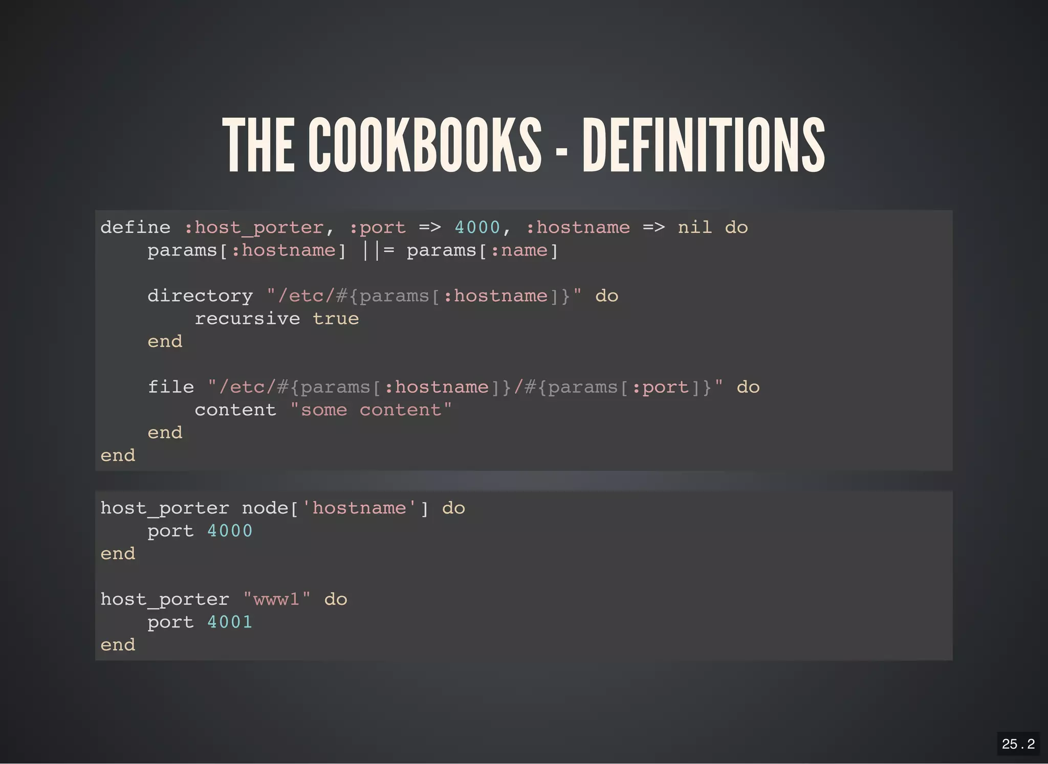 25 . 2
THE COOKBOOKS - DEFINITIONS
define :host_porter, :port => 4000, :hostname => nil do
params[:hostname] ||= params[:name]
directory "/etc/#{params[:hostname]}" do
recursive true
end
file "/etc/#{params[:hostname]}/#{params[:port]}" do
content "some content"
end
end
host_porter node['hostname'] do
port 4000
end
host_porter "www1" do
port 4001
end
 
