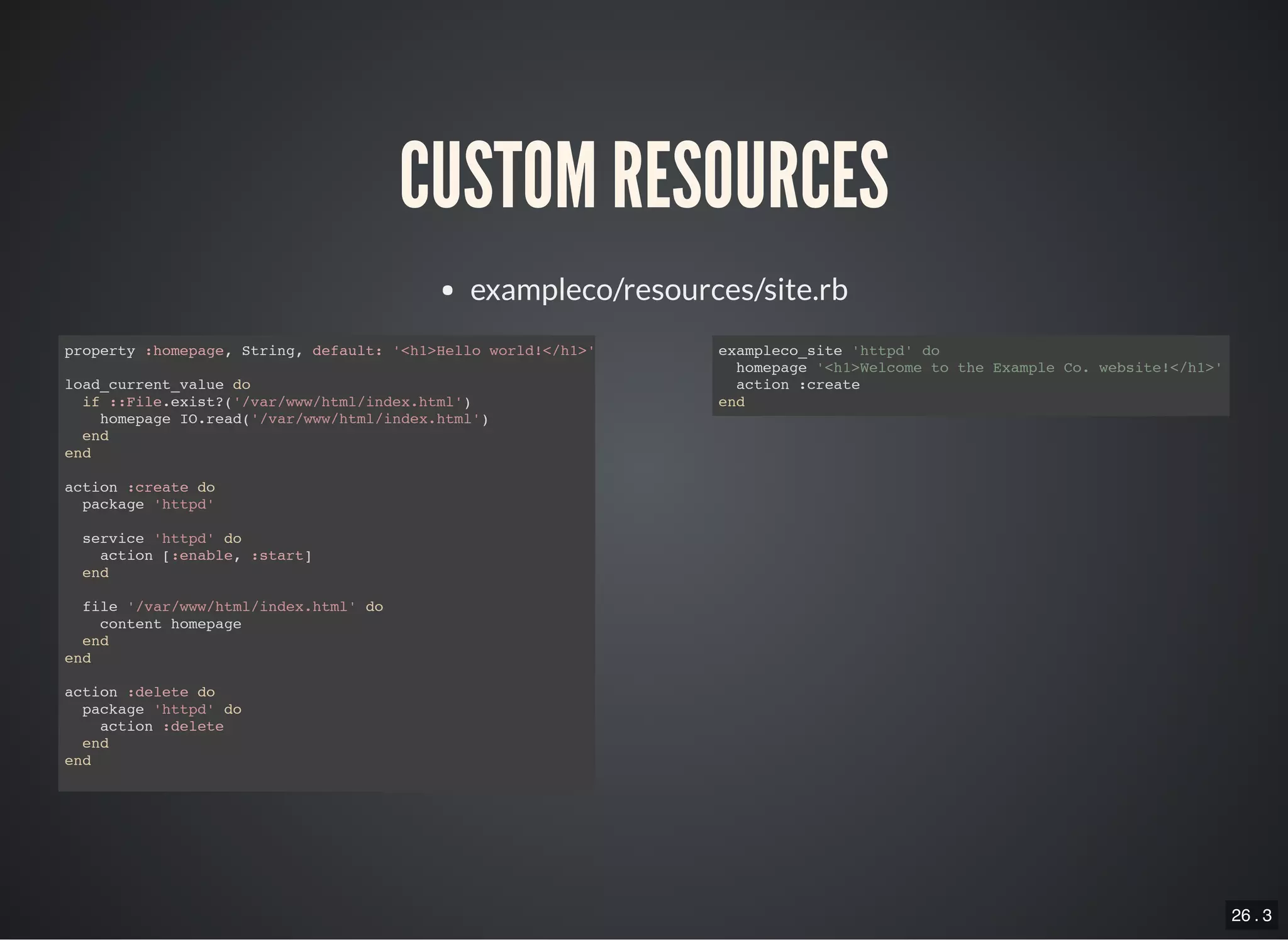 26 . 3
CUSTOM RESOURCES
exampleco/resources/site.rb
property :homepage, String, default: '<h1>Hello world!</h1>'
load_current_value do
if ::File.exist?('/var/www/html/index.html')
homepage IO.read('/var/www/html/index.html')
end
end
action :create do
package 'httpd'
service 'httpd' do
action [:enable, :start]
end
file '/var/www/html/index.html' do
content homepage
end
end
action :delete do
package 'httpd' do
action :delete
end
end
exampleco_site 'httpd' do
homepage '<h1>Welcome to the Example Co. website!</h1>'
action :create
end
 