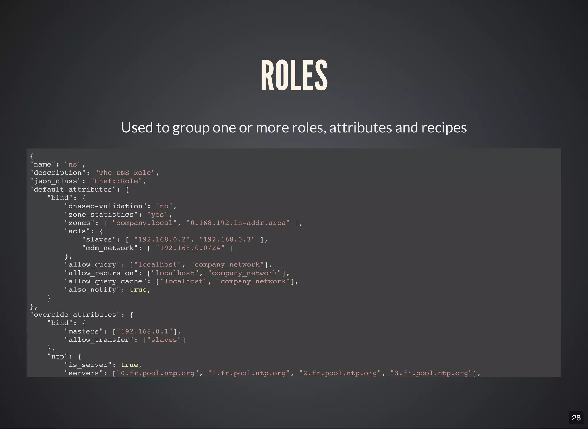 28
ROLES
Used to group one or more roles, attributes and recipes
{
"name": "ns",
"description": "The DNS Role",
"json_class": "Chef::Role",
"default_attributes": {
"bind": {
"dnssec-validation": "no",
"zone-statistics": "yes",
"zones": [ "company.local", "0.168.192.in-addr.arpa" ],
"acls": {
"slaves": [ "192.168.0.2", "192.168.0.3" ],
"mdm_network": [ "192.168.0.0/24" ]
},
"allow_query": ["localhost", "company_network"],
"allow_recursion": ["localhost", "company_network"],
"allow_query_cache": ["localhost", "company_network"],
"also_notify": true,
}
},
"override_attributes": {
"bind": {
"masters": ["192.168.0.1"],
"allow_transfer": ["slaves"]
},
"ntp": {
"is_server": true,
"servers": ["0.fr.pool.ntp.org", "1.fr.pool.ntp.org", "2.fr.pool.ntp.org", "3.fr.pool.ntp.org"],
"restrictions": ["192.168.0.0 mask 255.255.255.0 nomodify notrap"]
 