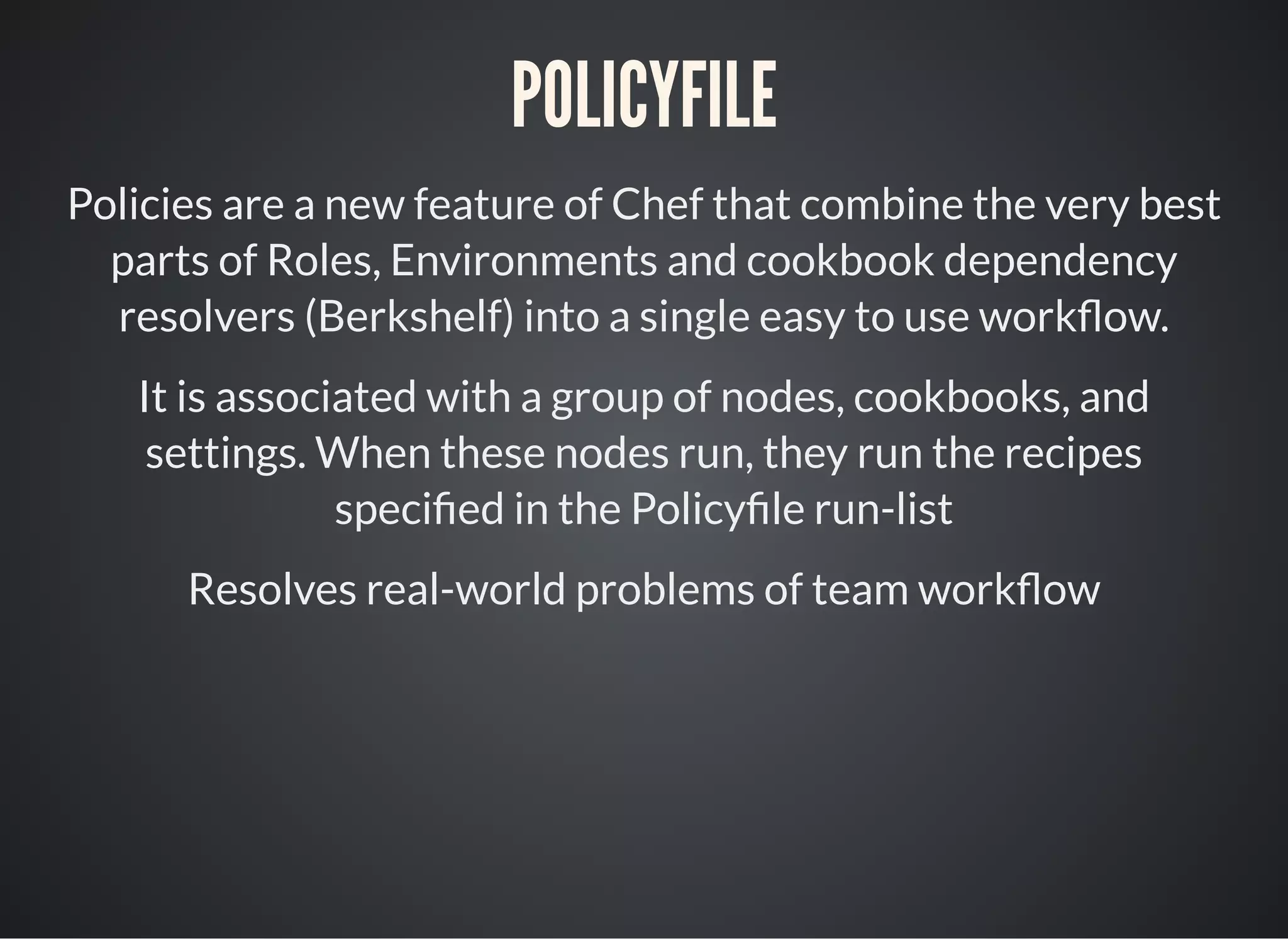 POLICYFILE
Policies are a new feature of Chef that combine the very best
parts of Roles, Environments and cookbook dependency
resolvers (Berkshelf) into a single easy to use work ow.
It is associated with a group of nodes, cookbooks, and
settings. When these nodes run, they run the recipes
speci ed in the Policy le run-list
Resolves real-world problems of team work ow
 
