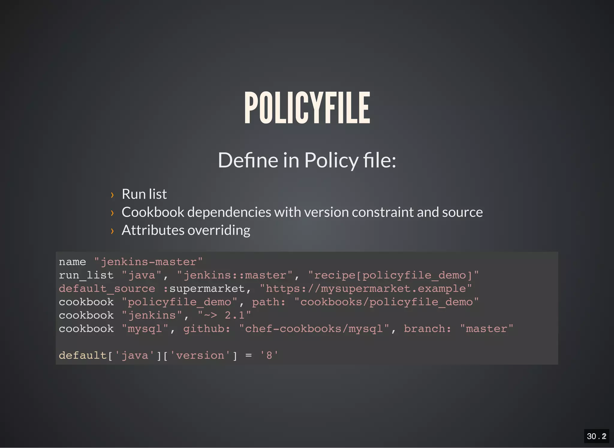 30 . 130 . 2
POLICYFILE
De ne in Policy le:
› Run list
› Cookbook dependencies with version constraint and source
› Attributes overriding
name "jenkins-master"
run_list "java", "jenkins::master", "recipe[policyfile_demo]"
default_source :supermarket, "https://mysupermarket.example"
cookbook "policyfile_demo", path: "cookbooks/policyfile_demo"
cookbook "jenkins", "~> 2.1"
cookbook "mysql", github: "chef-cookbooks/mysql", branch: "master"
default['java']['version'] = '8'
 
