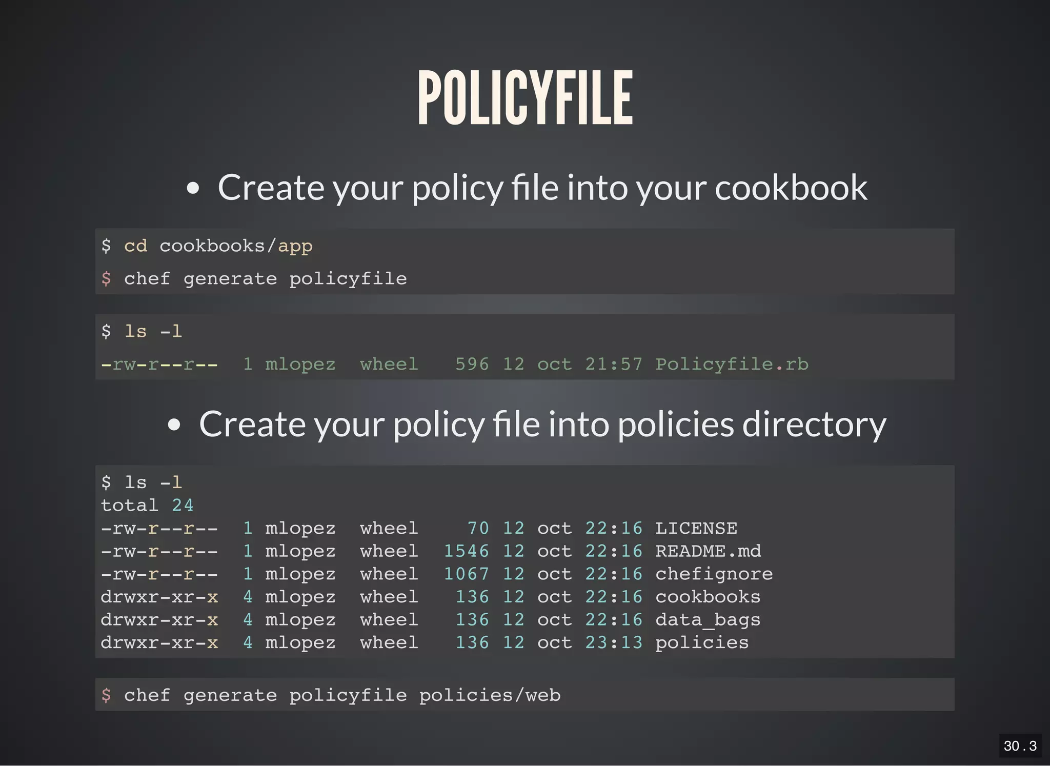30 . 3
POLICYFILE
Create your policy le into your cookbook
$ cd cookbooks/app
$ chef generate policyfile
$ ls -l
-rw-r--r-- 1 mlopez wheel 596 12 oct 21:57 Policyfile.rb
Create your policy le into policies directory
$ ls -l
total 24
-rw-r--r-- 1 mlopez wheel 70 12 oct 22:16 LICENSE
-rw-r--r-- 1 mlopez wheel 1546 12 oct 22:16 README.md
-rw-r--r-- 1 mlopez wheel 1067 12 oct 22:16 chefignore
drwxr-xr-x 4 mlopez wheel 136 12 oct 22:16 cookbooks
drwxr-xr-x 4 mlopez wheel 136 12 oct 22:16 data_bags
drwxr-xr-x 4 mlopez wheel 136 12 oct 23:13 policies
$ chef generate policyfile policies/web
 