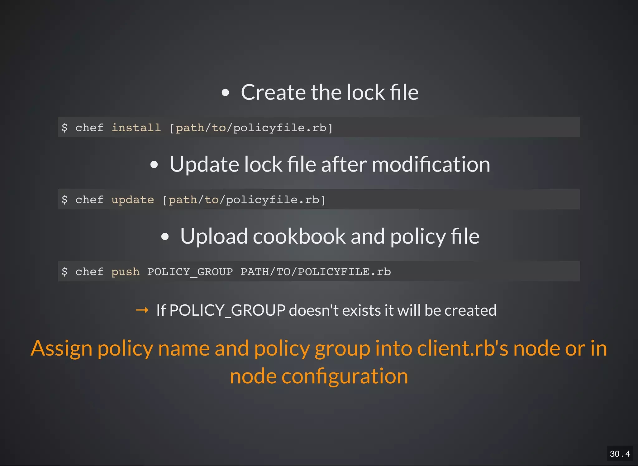 30 . 4
Create the lock le
$ chef install [path/to/policyfile.rb]
Update lock le after modi cation
$ chef update [path/to/policyfile.rb]
Upload cookbook and policy le
$ chef push POLICY_GROUP PATH/TO/POLICYFILE.rb
→ If POLICY_GROUP doesn't exists it will be created
Assign policy name and policy group into client.rb's node or in
node con guration
 
