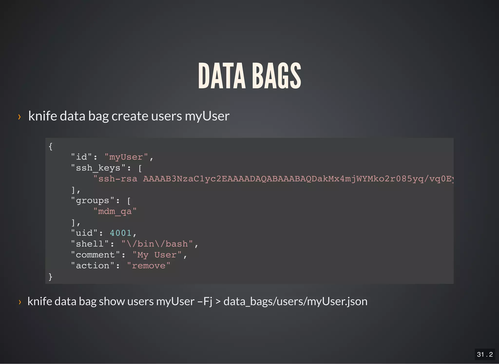 31 . 2
DATA BAGS
› knife data bag create users myUser
{
"id": "myUser",
"ssh_keys": [
"ssh-rsa AAAAB3NzaC1yc2EAAAADAQABAAABAQDakMx4mjWYMko2r085yq/vq0Ey2DiVWXeJ
],
"groups": [
"mdm_qa"
],
"uid": 4001,
"shell": "/bin/bash",
"comment": "My User",
"action": "remove"
}
› knife data bag show users myUser –Fj > data_bags/users/myUser.json
 