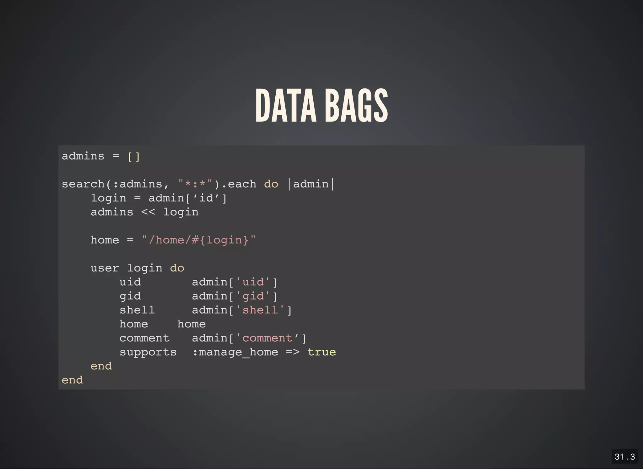 31 . 3
DATA BAGS
admins = []
search(:admins, "*:*").each do |admin|
login = admin[‘id’]
admins << login
home = "/home/#{login}"
user login do
uid admin['uid']
gid admin['gid']
shell admin['shell']
home home
comment admin['comment’]
supports :manage_home => true
end
end
 