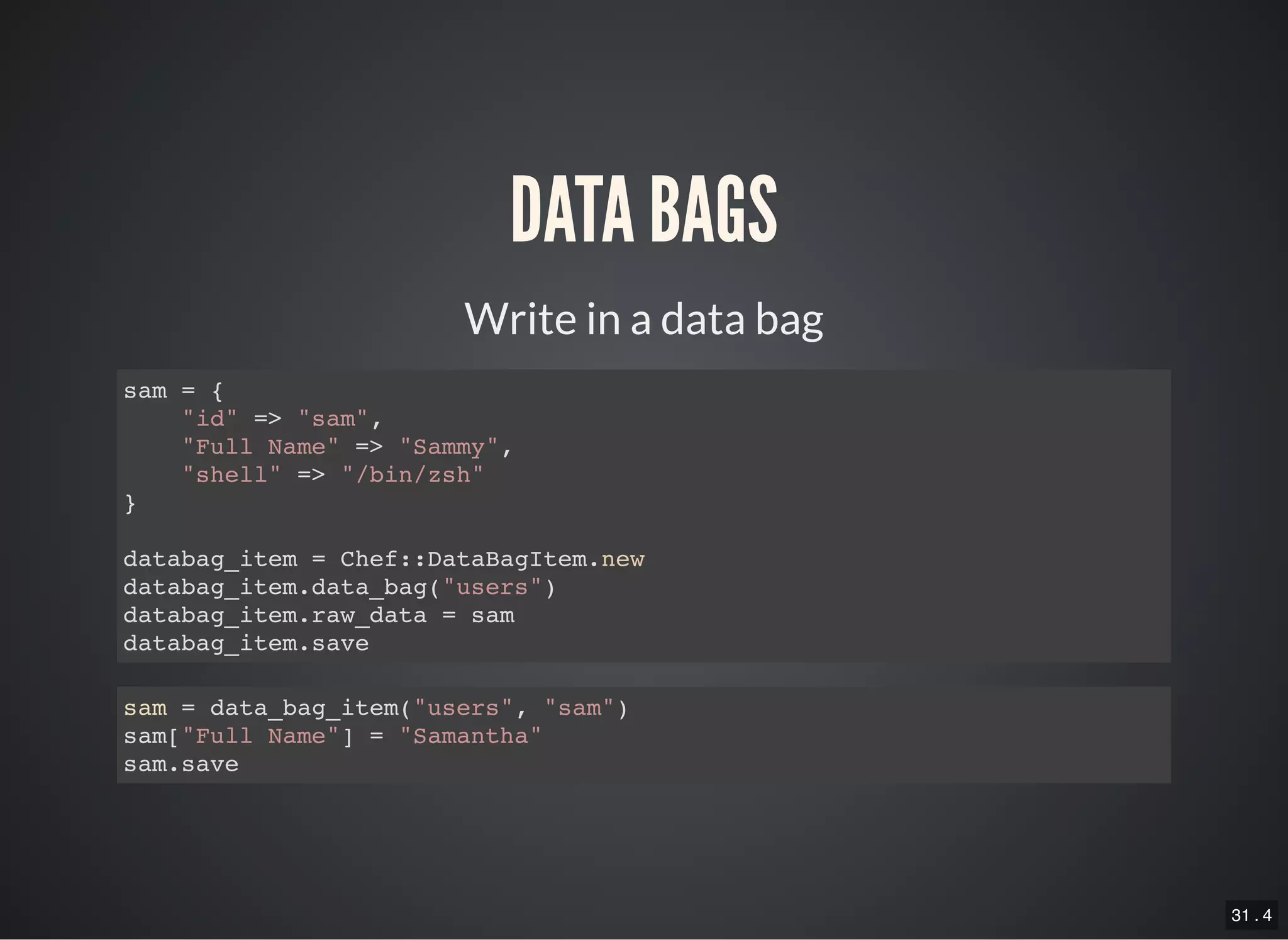 31 . 4
Write in a data bag
DATA BAGS
sam = {
"id" => "sam",
"Full Name" => "Sammy",
"shell" => "/bin/zsh"
}
databag_item = Chef::DataBagItem.new
databag_item.data_bag("users")
databag_item.raw_data = sam
databag_item.save
sam = data_bag_item("users", "sam")
sam["Full Name"] = "Samantha"
sam.save
 