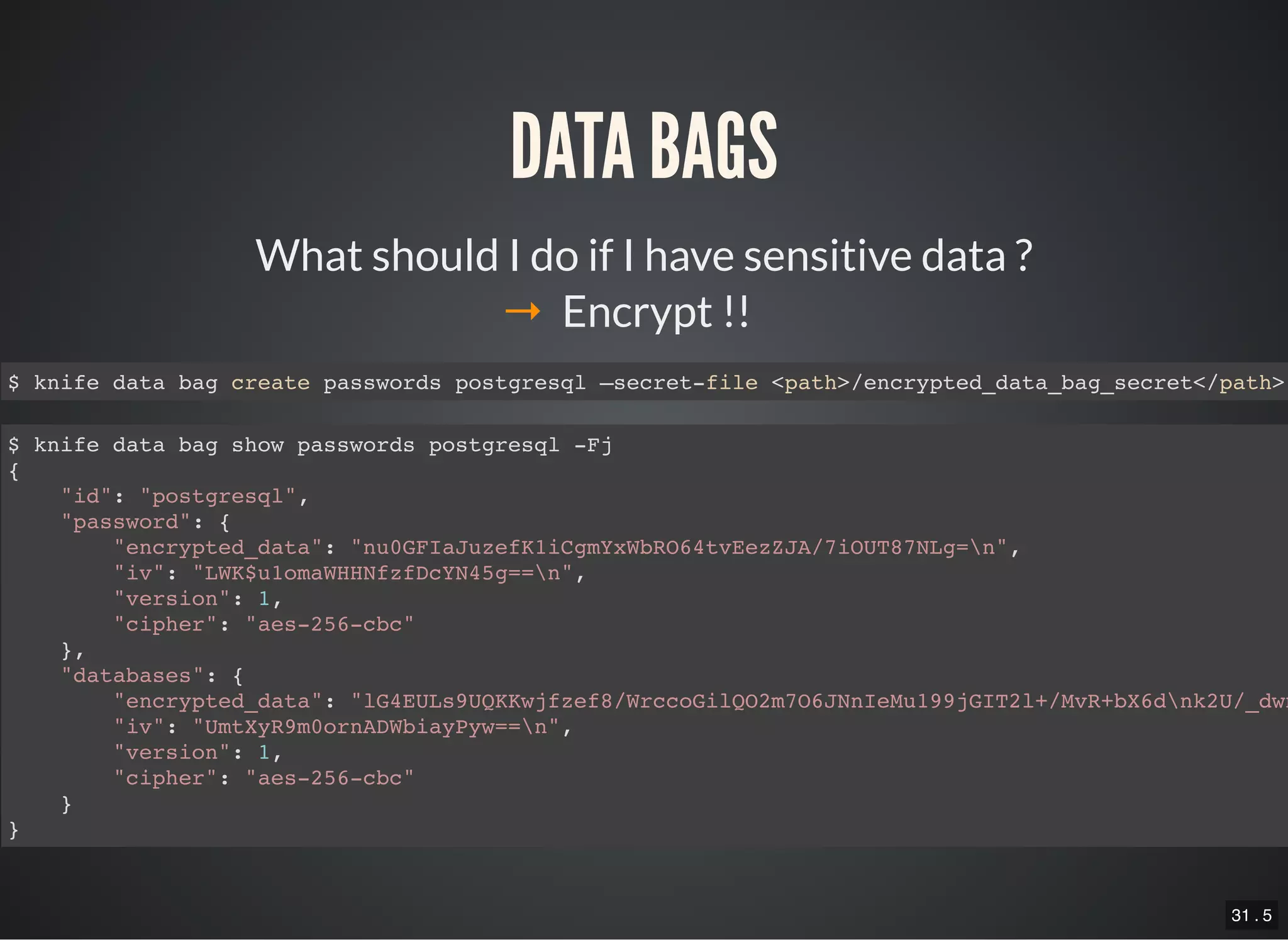 31 . 5
What should I do if I have sensitive data ?
DATA BAGS
→ Encrypt !!
$ knife data bag create passwords postgresql –secret-file <path>/encrypted_data_bag_secret</path>
$ knife data bag show passwords postgresql -Fj
{
"id": "postgresql",
"password": {
"encrypted_data": "nu0GFIaJuzefK1iCgmYxWbRO64tvEezZJA/7iOUT87NLg=n",
"iv": "LWK$u1omaWHHNfzfDcYN45g==n",
"version": 1,
"cipher": "aes-256-cbc"
},
"databases": {
"encrypted_data": "lG4EULs9UQKKwjfzef8/WrccoGilQO2m7O6JNnIeMu199jGIT2l+/MvR+bX6dnk2U/_dwn
"iv": "UmtXyR9m0ornADWbiayPyw==n",
"version": 1,
"cipher": "aes-256-cbc"
}
}
 