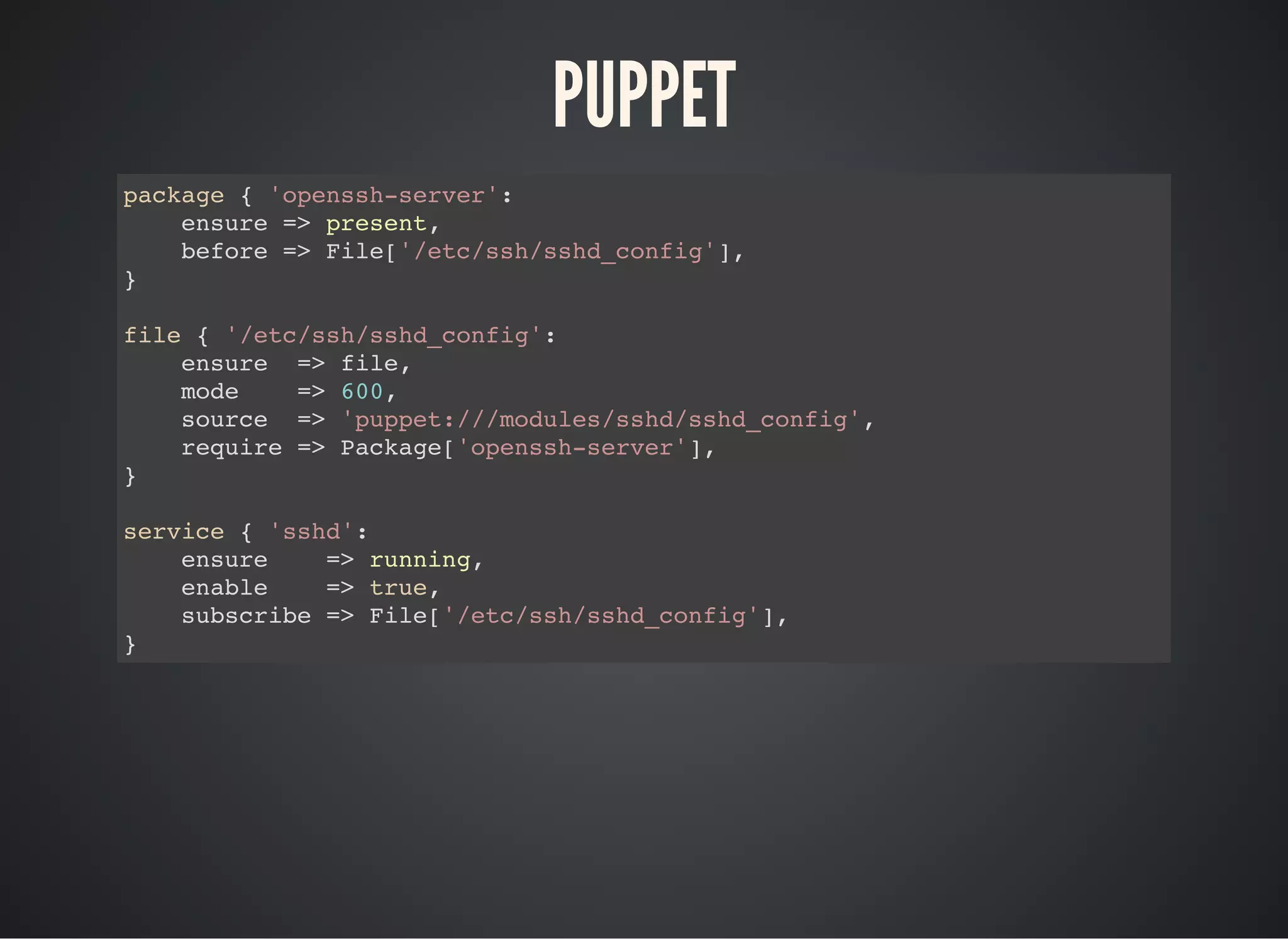PUPPET
package { 'openssh-server':
ensure => present,
before => File['/etc/ssh/sshd_config'],
}
file { '/etc/ssh/sshd_config':
ensure => file,
mode => 600,
source => 'puppet:///modules/sshd/sshd_config',
require => Package['openssh-server'],
}
service { 'sshd':
ensure => running,
enable => true,
subscribe => File['/etc/ssh/sshd_config'],
}
 