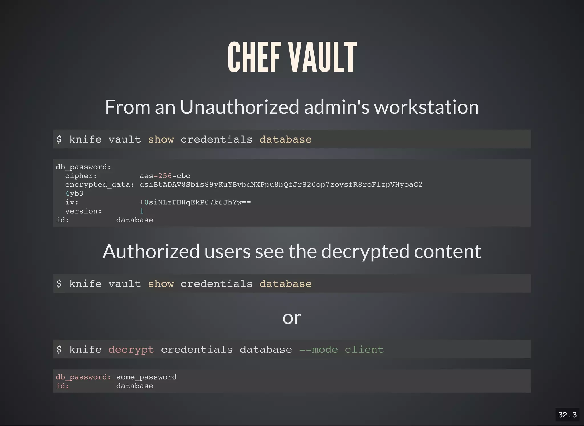 32 . 3
or
CHEF VAULT
From an Unauthorized admin's workstation
$ knife vault show credentials database
db_password:
cipher: aes-256-cbc
encrypted_data: dsiBtADAV8Sbis89yKuYBvbdNXPpu8bQfJrS20op7zoysfR8roFlzpVHyoaG2
4yb3
iv: +0siNLzFHHqEkP07k6JhYw==
version: 1
id: database
Authorized users see the decrypted content
$ knife vault show credentials database
$ knife decrypt credentials database --mode client
db_password: some_password
id: database
 
