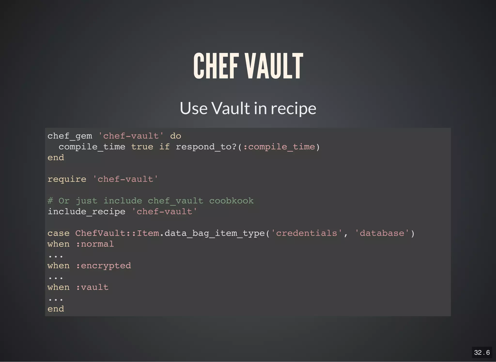 32 . 6
CHEF VAULT
Use Vault in recipe
chef_gem 'chef-vault' do
compile_time true if respond_to?(:compile_time)
end
require 'chef-vault'
# Or just include chef_vault coobkook
include_recipe 'chef-vault'
case ChefVault::Item.data_bag_item_type('credentials', 'database')
when :normal
...
when :encrypted
...
when :vault
...
end
 