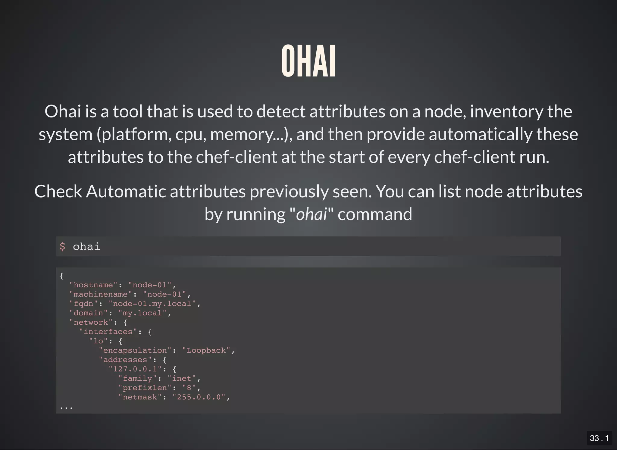 33 . 1
OHAI
Ohai is a tool that is used to detect attributes on a node, inventory the
system (platform, cpu, memory...), and then provide automatically these
attributes to the chef-client at the start of every chef-client run.
Check Automatic attributes previously seen. You can list node attributes
by running "ohai" command
$ ohai
{
"hostname": "node-01",
"machinename": "node-01",
"fqdn": "node-01.my.local",
"domain": "my.local",
"network": {
"interfaces": {
"lo": {
"encapsulation": "Loopback",
"addresses": {
"127.0.0.1": {
"family": "inet",
"prefixlen": "8",
"netmask": "255.0.0.0",
...
 