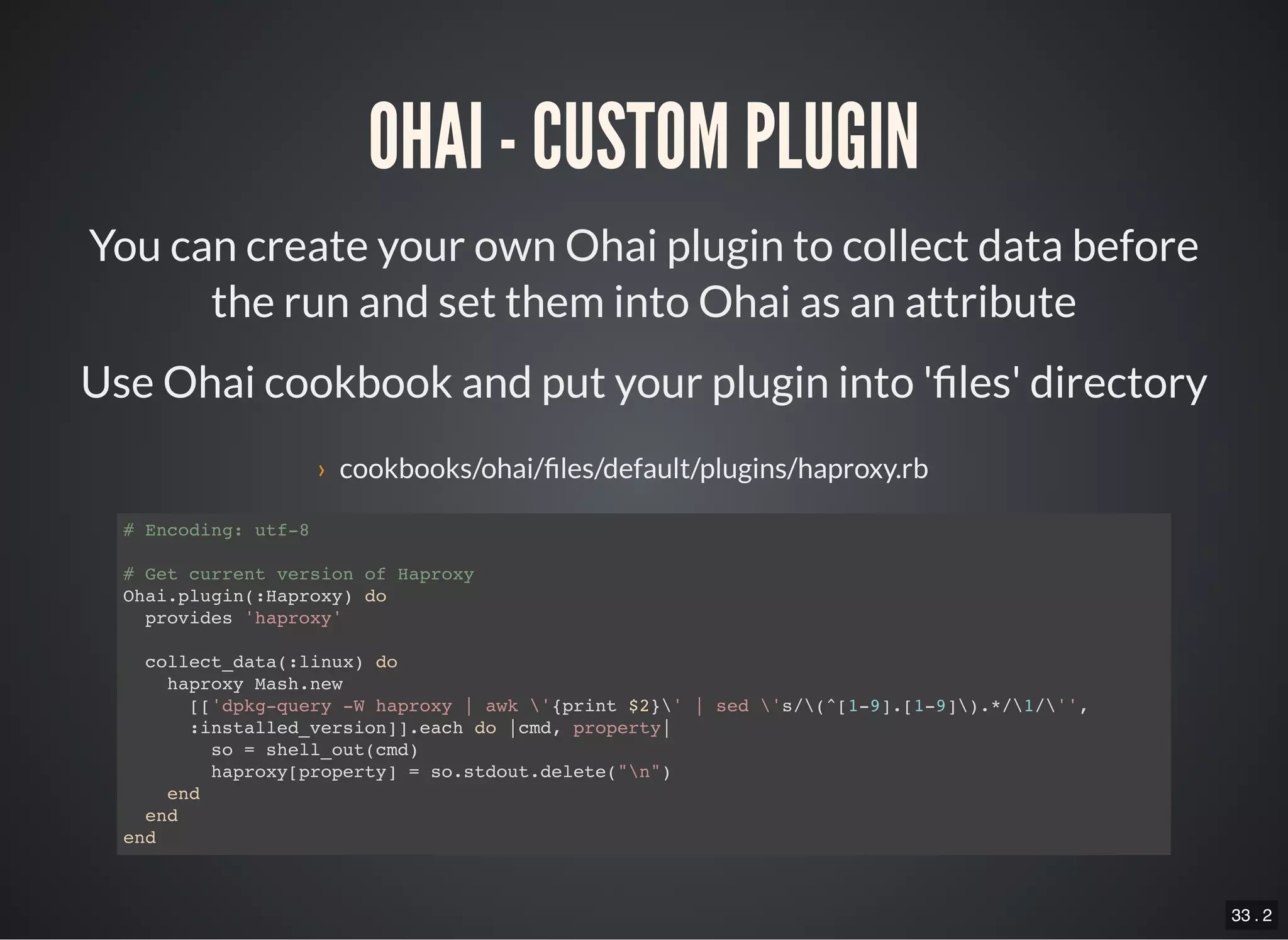 33 . 2
OHAI - CUSTOM PLUGIN
You can create your own Ohai plugin to collect data before
the run and set them into Ohai as an attribute
Use Ohai cookbook and put your plugin into ' les' directory
› cookbooks/ohai/ les/default/plugins/haproxy.rb
# Encoding: utf-8
# Get current version of Haproxy
Ohai.plugin(:Haproxy) do
provides 'haproxy'
collect_data(:linux) do
haproxy Mash.new
[['dpkg-query -W haproxy | awk '{print $2}' | sed 's/(^[1-9].[1-9]).*/1/'',
:installed_version]].each do |cmd, property|
so = shell_out(cmd)
haproxy[property] = so.stdout.delete("n")
end
end
end
 