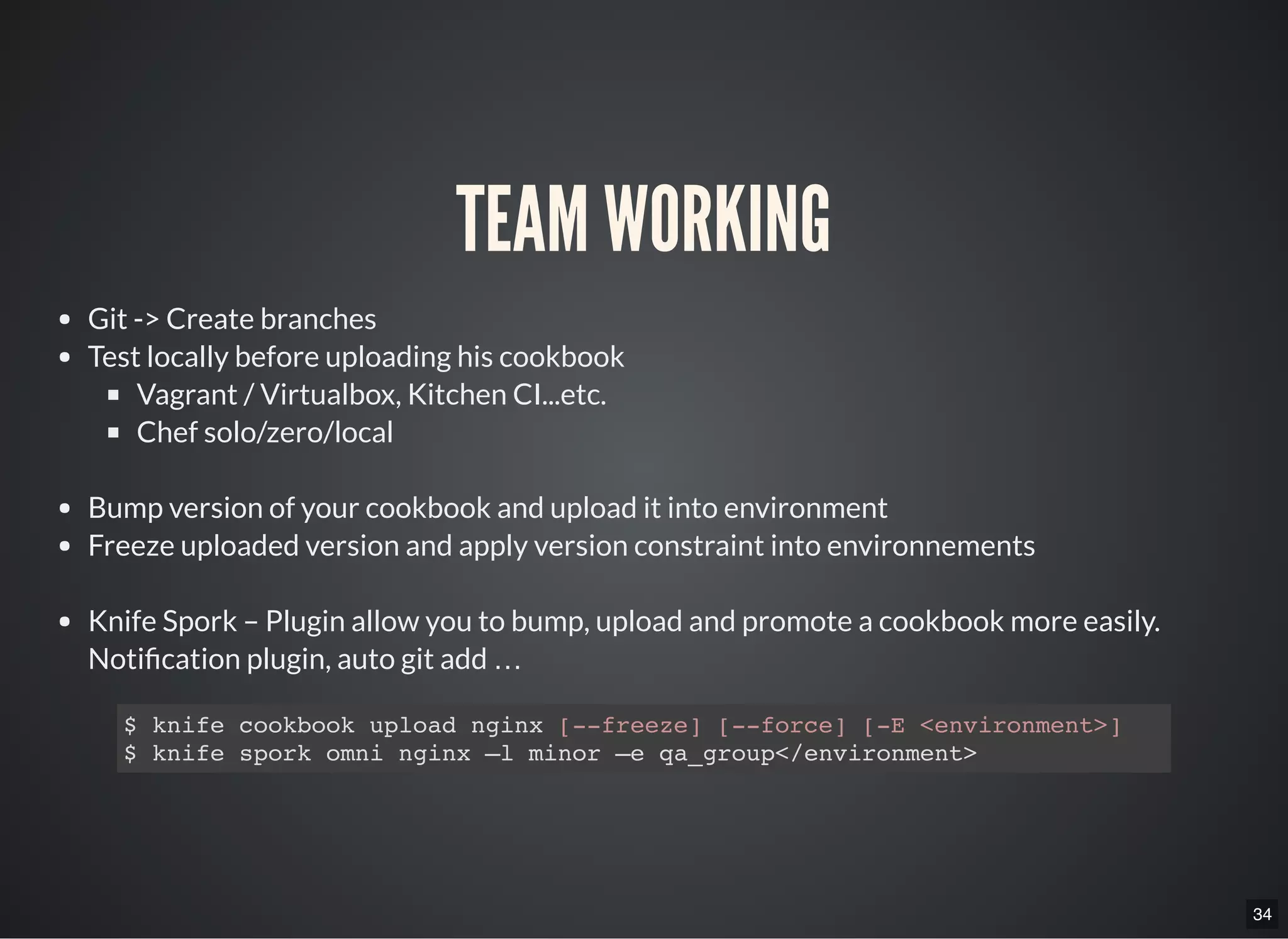 34
TEAM WORKING
Git -> Create branches
Test locally before uploading his cookbook
Vagrant / Virtualbox, Kitchen CI...etc.
Chef solo/zero/local
Bump version of your cookbook and upload it into environment
Freeze uploaded version and apply version constraint into environnements
Knife Spork – Plugin allow you to bump, upload and promote a cookbook more easily.
Noti cation plugin, auto git add …
$ knife cookbook upload nginx [--freeze] [--force] [-E <environment>]
$ knife spork omni nginx –l minor –e qa_group</environment>
 
