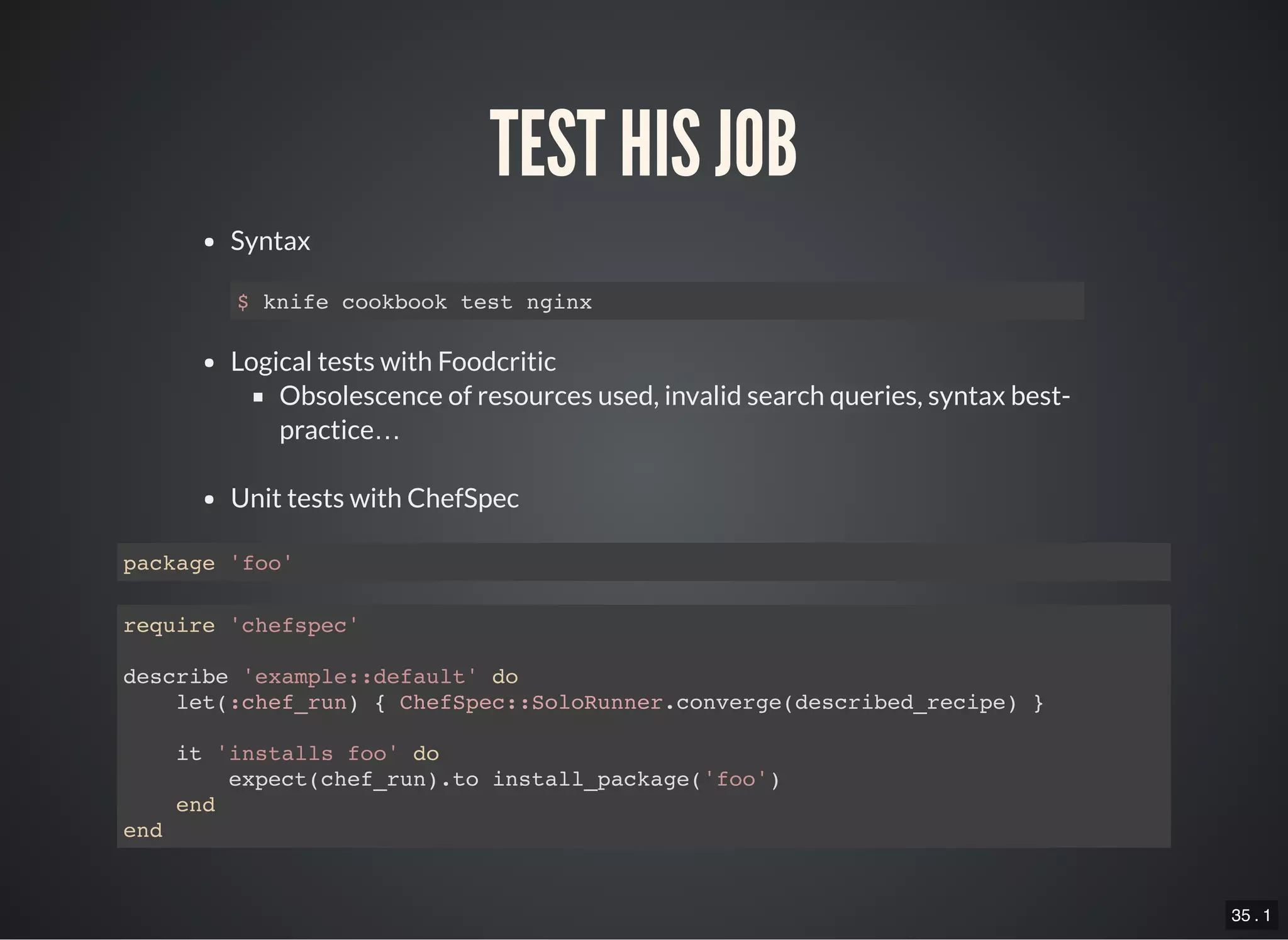 35 . 1
TEST HIS JOB
Syntax
Logical tests with Foodcritic
Obsolescence of resources used, invalid search queries, syntax best-
practice…
Unit tests with ChefSpec
$ knife cookbook test nginx
package 'foo'
require 'chefspec'
describe 'example::default' do
let(:chef_run) { ChefSpec::SoloRunner.converge(described_recipe) }
it 'installs foo' do
expect(chef_run).to install_package('foo')
end
end
 