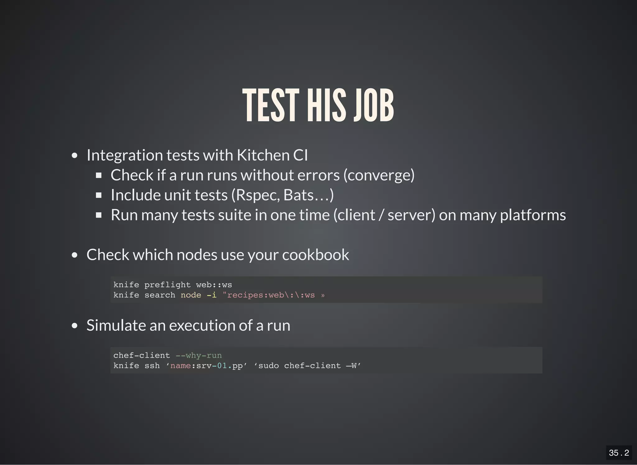 35 . 2
TEST HIS JOB
Integration tests with Kitchen CI
Check if a run runs without errors (converge)
Include unit tests (Rspec, Bats…)
Run many tests suite in one time (client / server) on many platforms
Check which nodes use your cookbook
Simulate an execution of a run
knife preflight web::ws
knife search node -i "recipes:web::ws »
chef-client --why-run
knife ssh ‘name:srv-01.pp’ ‘sudo chef-client –W’
 