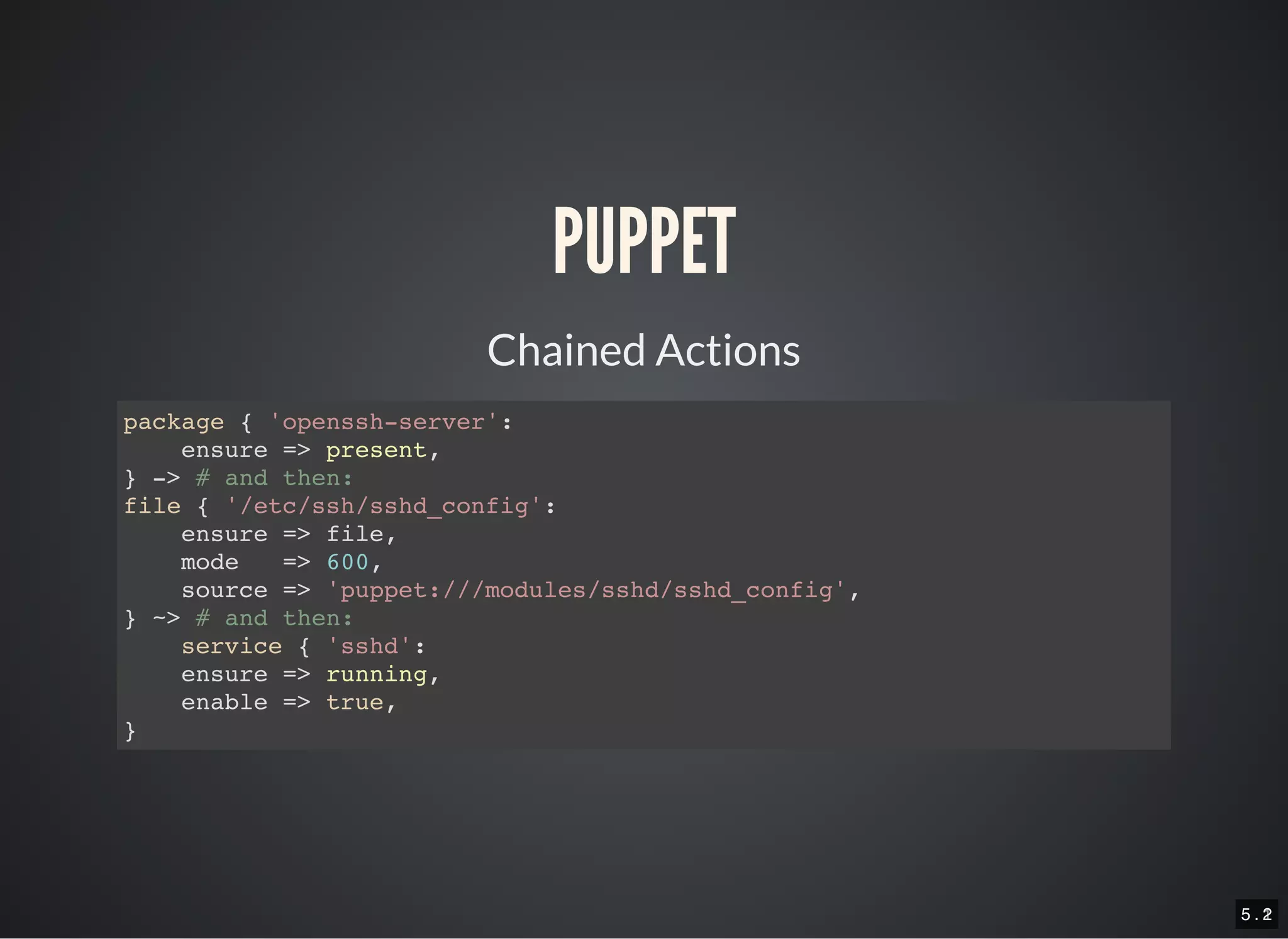 5 . 15 . 2
PUPPET
Chained Actions
package { 'openssh-server':
ensure => present,
} -> # and then:
file { '/etc/ssh/sshd_config':
ensure => file,
mode => 600,
source => 'puppet:///modules/sshd/sshd_config',
} ~> # and then:
service { 'sshd':
ensure => running,
enable => true,
}
 
