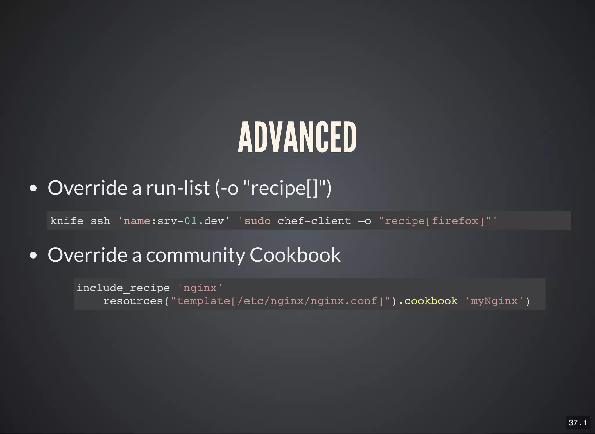 37 . 1
ADVANCED
Override a run-list (-o "recipe[]")
Override a community Cookbook
knife ssh 'name:srv-01.dev' 'sudo chef-client –o "recipe[firefox]"'
include_recipe 'nginx'
resources("template[/etc/nginx/nginx.conf]").cookbook 'myNginx')
 