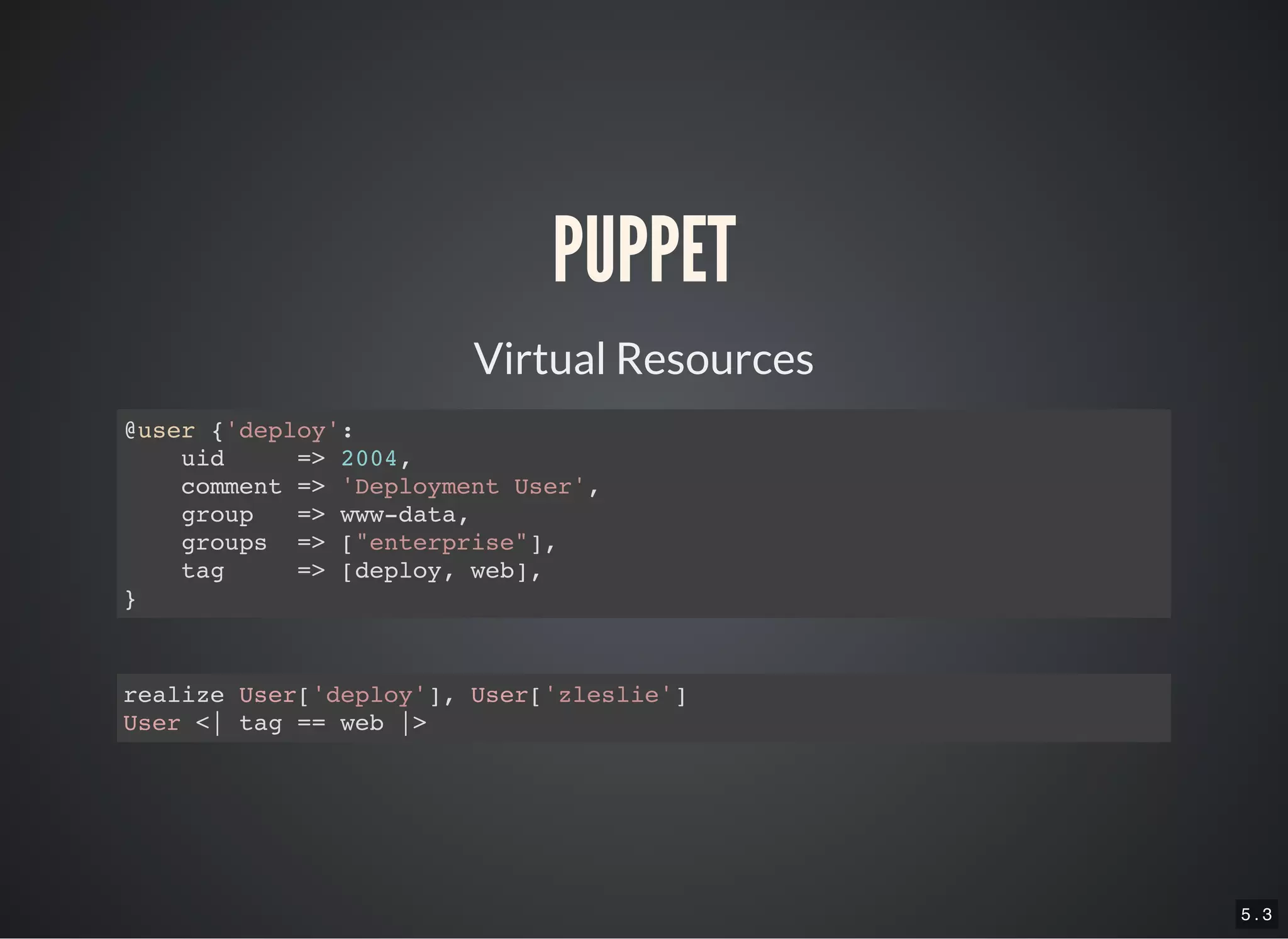 5 . 3
PUPPET
Virtual Resources
@user {'deploy':
uid => 2004,
comment => 'Deployment User',
group => www-data,
groups => ["enterprise"],
tag => [deploy, web],
}
realize User['deploy'], User['zleslie']
User <| tag == web |>
 
