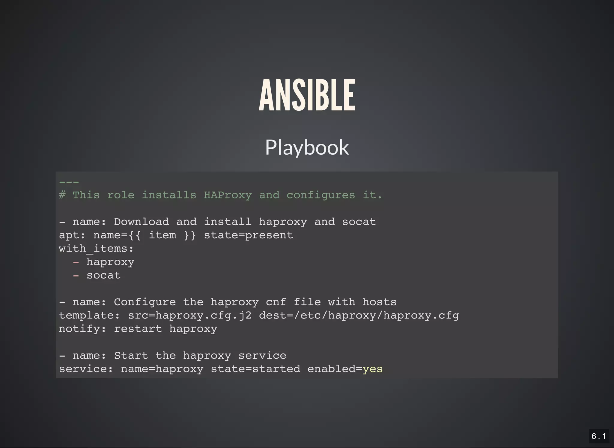 6 . 1
ANSIBLE
Playbook
---
# This role installs HAProxy and configures it.
- name: Download and install haproxy and socat
apt: name={{ item }} state=present
with_items:
- haproxy
- socat
- name: Configure the haproxy cnf file with hosts
template: src=haproxy.cfg.j2 dest=/etc/haproxy/haproxy.cfg
notify: restart haproxy
- name: Start the haproxy service
service: name=haproxy state=started enabled=yes
 
