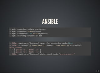 6 . 2
ANSIBLE
- apt: name=foo update_cache=yes
- apt: name=foo state=absent
- apt: name=foo=1.00 state=present
- apt: deb=/tmp/mypackage.deb
- file: path=/etc/foo.conf owner=foo group=foo mode=0644
- file: src=/tmp/{{ item.path }} dest={{ item.dest }} state=link
with_items:
- { path: 'x', dest: 'y' }
- { path: 'z', dest: 'k' }
- file: path=/etc/foo.conf state=touch mode="u=rw,g=r,o=r"
 