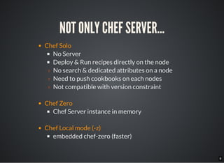 9
NOT ONLY CHEF SERVER...
Chef Solo
No Server
Deploy & Run recipes directly on the node
› No search & dedicated attributes on a node
› Need to push cookbooks on each nodes
› Not compatible with version constraint
Chef Zero
Chef Server instance in memory
Chef Local mode (-z)
embedded chef-zero (faster)
 