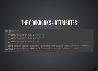 19 . 2
THE COOKBOOKS - ATTRIBUTES
case node['platform']
when "debian"
case
when node['platform_version'].to_f < 6.0 # All 5.X
default['postgresql']['version'] = "8.3"
when node['platform_version'].to_f < 7.0 # All 6.X
default['postgresql']['version'] = "8.4"
else
default['postgresql']['version'] = "9.1"
end
default['postgresql']['client']['packages'] = ["postgresql-client-#{node['postgresql']['version']}","libpq-dev"]
default['postgresql']['server']['packages'] = ["postgresql-#{node['postgresql']['version']}"]
default['postgresql']['contrib']['packages'] = ["postgresql-contrib-#{node['postgresql']['version']}"]
when "fedora"
...
 