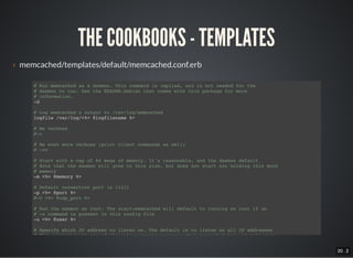 20 . 2
THE COOKBOOKS - TEMPLATES
› memcached/templates/default/memcached.conf.erb
# Run memcached as a daemon. This command is implied, and is not needed for the
# daemon to run. See the README.Debian that comes with this package for more
# information.
-d
# Log memcached's output to /var/log/memcached
logfile /var/log/<%= @logfilename %>
# Be verbose
#-v
# Be even more verbose (print client commands as well)
# -vv
# Start with a cap of 64 megs of memory. It's reasonable, and the daemon default
# Note that the daemon will grow to this size, but does not start out holding this much
# memory
-m <%= @memory %>
# Default connection port is 11211
-p <%= @port %>
#-U <%= @udp_port %>
# Run the daemon as root. The start-memcached will default to running as root if no
# -u command is present in this config file
-u <%= @user %>
# Specify which IP address to listen on. The default is to listen on all IP addresses
# This parameter is one of the only security measures that memcached has, so make sure
 